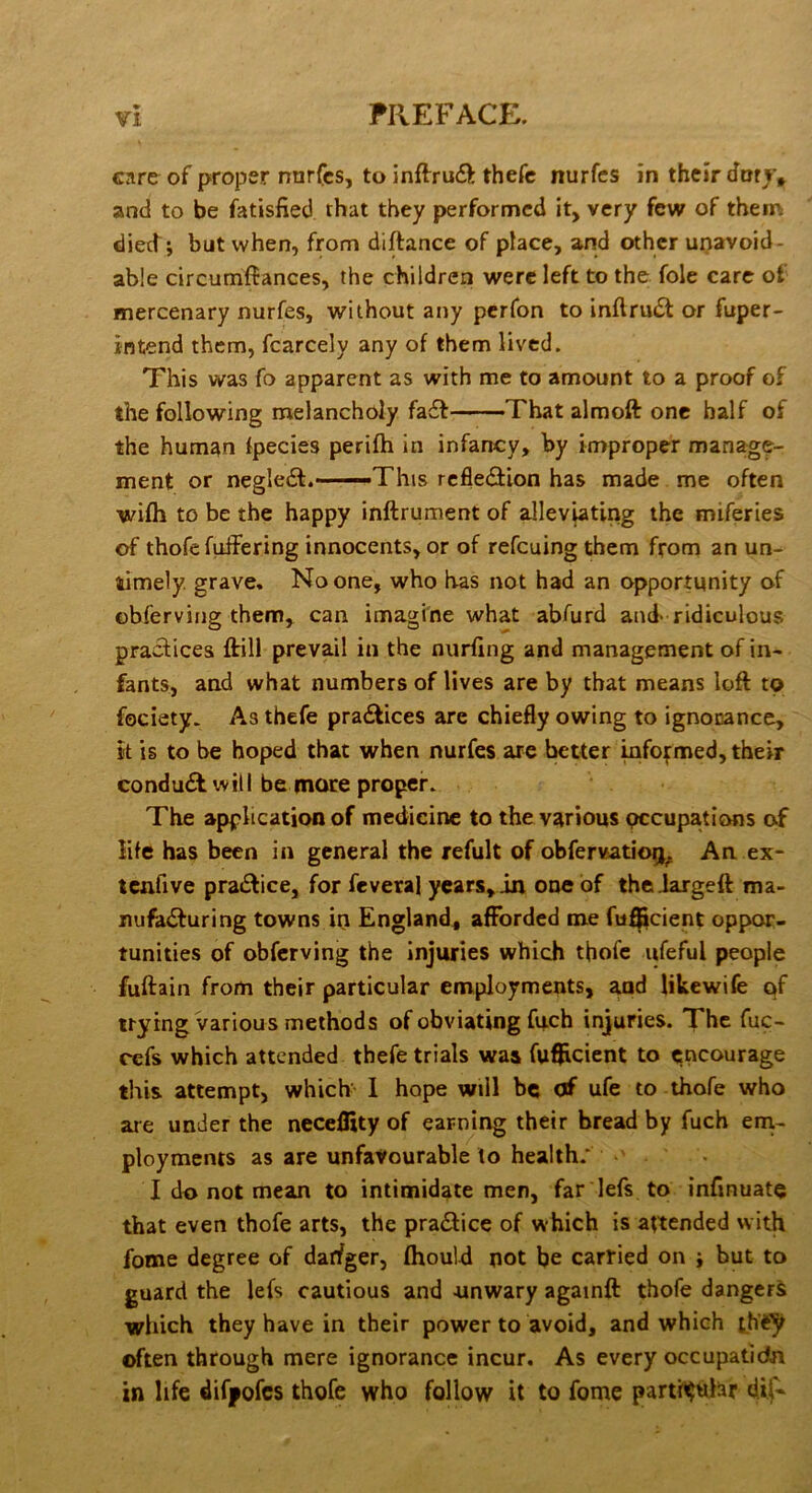 care of proper nnrfcs, to inflru<5^ thefc nurfcs in their dory* and to be fatisfied that they performed it, very few of them died; but when, from diftance of place, and other unavoid- able circumftances, the children were left to the foie care of mercenary nurfes, without any per Ton to inftru(St or fuper- intend them, fcarcely any of them lived. This was fo apparent as with me to amount to a proof of the following melancholy fa£f That almoft one half of the hum^n fpecies perifh in infancy, by improper manage- ment or negledt.- —This refleefiion has made me often wifh to be the happy inftrument of ^leviating the miferies of thofe fuffering innocents, or of refeuing them from an un- timely. grave. No one, who has not had an opportunity of ©bferving them, can imagine what abfurd and-ridiculous practices ffill prevail in the nurfing and management of in- fants, and what numbers of lives are by that means loft to fociety. As thefe practices are chiefly owing to ignocance, it is to be hoped that when nurfes are better mfofmed, their conduct will be more proper. The application of medicine to the various occupations of life has been in general the refult of obfervatio^j^ An ex- tcnfive practice, for feveral years, in one of the Jargeft ma- nufadfuring towns in England, afforded me fu^cient oppor- tunities of obferving the Injuries which thofe ufeful people fuftain from their particular employments, and Ukewife of trying various methods of obviating fuch injuries. The fuc- refs which attended thefe trials was fufticient to encourage this attempt, which I hope will be of ufe to thofe who are under the neceffity of earning their bread by fuch ern- ployments as are unfavourable to health.* I do not mean to intimidate men, far lefs to infinuate that even thofe arts, the pra^ice of which is attended with fome degree of darfger, fhould not be carried on ; but to guard the lefs cautious and -unwary againft thofe dangers which they have in their power to avoid, and which often through mere ignorance incur. As every occupatidn in life difpofes thofe who follow it to fome partii^tthr dif'