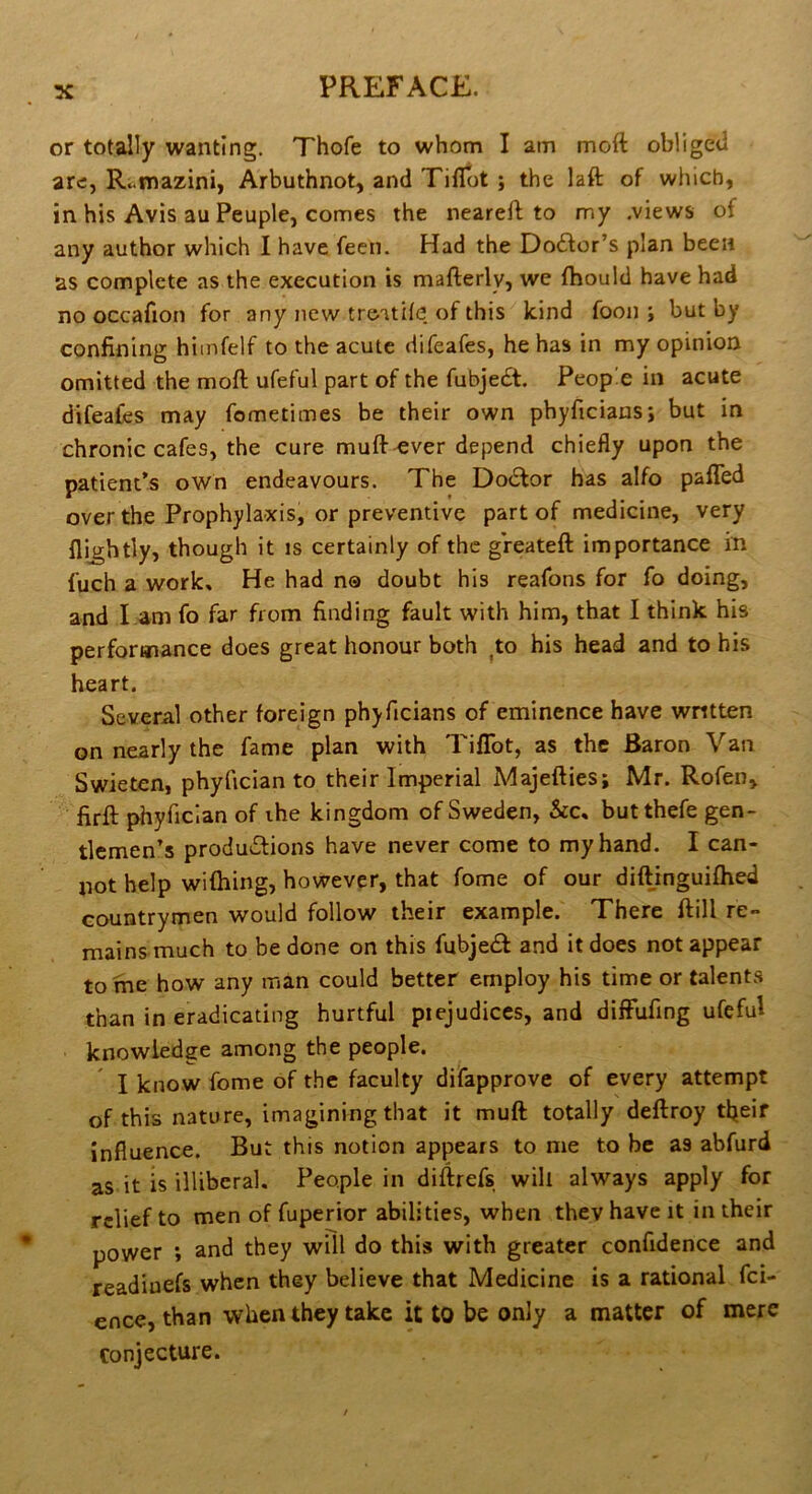 or totally wanting. Thofe to whom I am moft obliged arc, Ri.mazini, Arbuthnot, and Tiflot ; the laft of which, in his Avis au Peuple, comes the nearefl; to my .views of any author which I have fecn. Had the Doctor’s plan been as complete as the execution is mafterly, we fhould have had no occafion for any new treitile of this kind foon ; but by confining himfelf to the acute difeafes, he has in my opinion omitted the moft ufeful part of the fubjecSt. People in acute difeafes may fometimes be their own phyficiansj but in chronic cafes, the cure muft ever depend chiefly upon the patient’s own endeavours. The Doctor has alfo pafled over the Prophylaxis, or preventive part of medicine, very {lightly, though it is certainly of the greateft importance in fuch a work. He had no doubt his reafons for fo doing, and l am fo far from finding fault with him, that 1 think his performance does great honour both ^to his head and to his heart. Several other foreign phyficians of eminence have wntten on nearly the fame plan with Tiflot, as the Baron Van Swieten, phyfician to their Imperial Majefties; Mr. Rofen, firft phyfician of the kingdom of Sweden, &c, butthefe gen- tlemen’s productions have never come to my hand. I can- not help wifhing, however, that fome of our diftinguifhed countrymen would follow their example. There ftill re- mains much to be done on this fubjecft and it does not appear tome how any man could better employ his time or talents than in eradicating hurtful piejudiccs, and difFufing ufeful knowledge among the people. I know fome of the faculty difapprove of every attempt of this nature, imagining that it muft totally deftroy tfieif influence. But this notion appears to me to be as abfurd as it is illiberal. People in diftrefs will always apply for relief to men of fuperior abilities, when they have it in their power ; and they will do this with greater confidence and readiuefs when they believe that Medicine is a rational fei- ence, than when they take it tO be only a matter of mere conjecture.