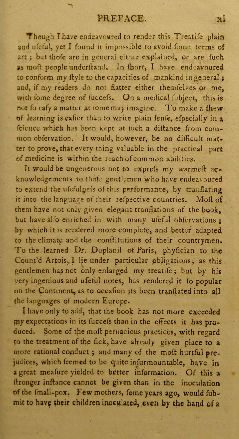 Though I huve endeavoured to render this Treatife plain and ufeful, yet I found it impossible to avoid fome terms of art i but thofe are in general either explained, or are fuch as moft: people underftand. In (bort, I have endeavoured to conform my ftyle to the capacities of mankind in general; and, if my readers do not flatter either themfelves or me, with ibme degree of fuccefs. On a medical fubject, this is not fo eafy a matter at lome may imagine. To make a (hew of learning is eafier than to write plain fenfe, efpecially in a fcicnce which has been Kept at iuch a diftance from com- mon obfervation, It would, however, be no difficult mat- ter to prove, that every thing valuable in the practical part of medicine is within the reach of common abilities. It would be ungenerous not to exprefs my warmed ac- knowledgements to thtTfe gentlemen who have endeavoured to extend the urefulgefs of this performance, by tranfiating it into the language 01 their refpective countries. Mod of . them have not oniv given elegant tranflations of the book, but have alfo em iched In with many ufeful obfervations ; by which it is rendered more complete, and better adapted to the climate and the conftitutions of their countrymen. To the . learned Dr. Duplanil of Paris, phyfician to the Count’d Artois, I lie under particular obligations; as this gentlemen has not only enlarged my treatife; but by his \'ery ingenious and ufeful notes, has rendered it fo popular on the Continent, as to occafion its been tranflated into all the languages of modern Europe. I have only to add, that the book has not more exceeded my expectations in its fuccefs than in the effects it has pro^t duced. Some of the mod pernacious practices, with regard to the treatment of the fick, have already given place to a more rational conduct ; and many of the moft hurtful pre- judices, which feemed to be cjuite infurmountable, have In a great meafurc yielded to better information. Of this a ftronger inftance cannot be given than in the inoculation of the fmall-pox. Few mothers, fome years ago, would fub- mit to hav^ their children inoculated, even by the hand of a