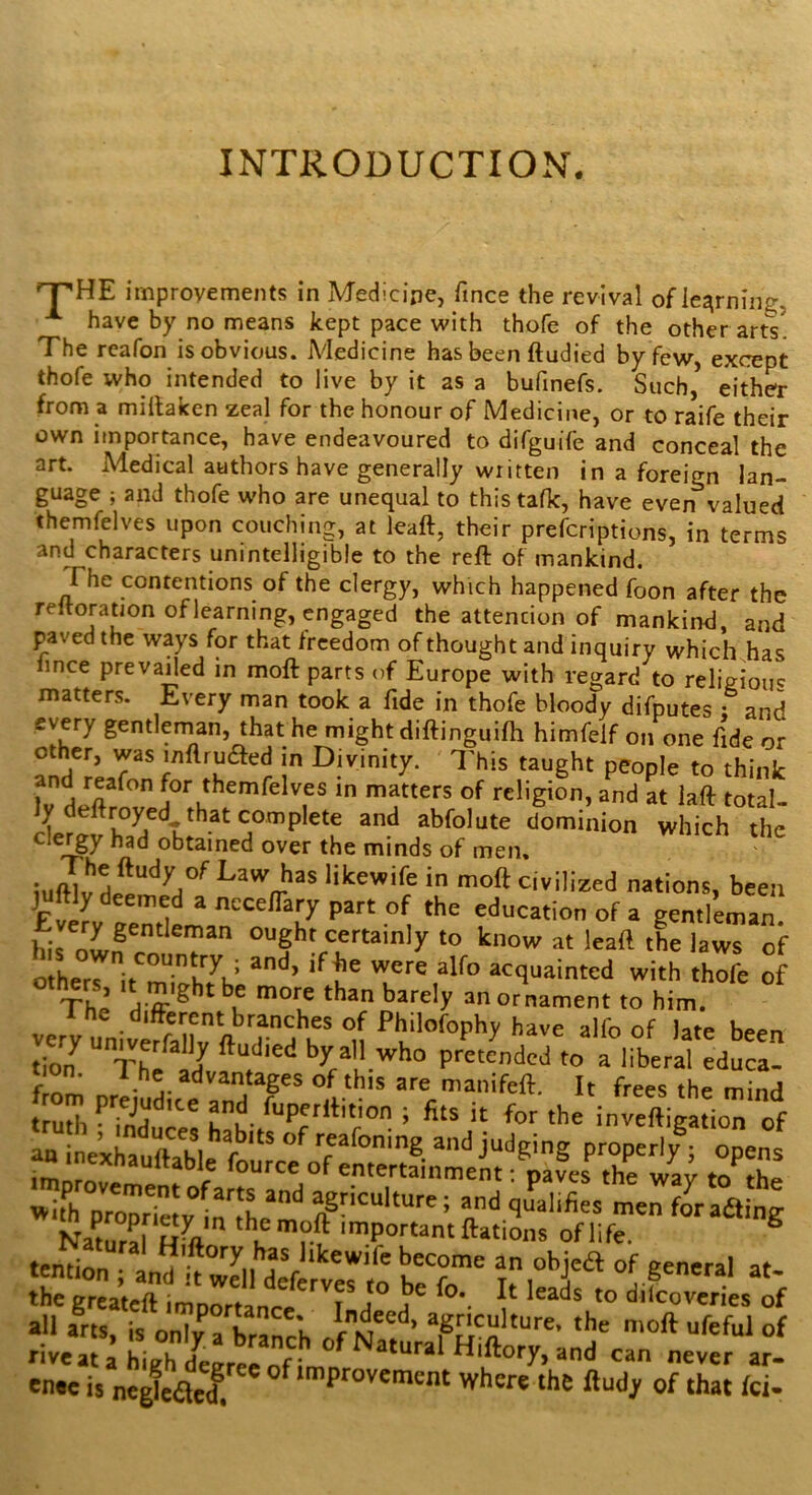 INTRODUCTION. improvements in Medicine, fince the revival of learning, have by no means kept pace with thofe of the other arts! The reafon is obvious. iVIedicine has been ftudied by few, except thofe who intended to live by it as a bufinefs. Such, either from a miltaken zeal for the honour of Medicine, or to raife their own importance, have endeavoured to difguife and conceal the art. Medical authors have generally written in a foreign lan- guage ; and thofe who are unequal to this talk, have even^valued themfelves upon couching, at leaft, their prefcriptions, in terms and characters unintelligible to the reft of mankind. The contentions of the clergy, which happened foon after the reftoratjon of learning, engaged the attention of mankind, and paved the ways for that freedom of thought and inquiry which has iince prevailed in moft parts of Europe with regard to religiouc matters. Every man took a fide in thofe bloody difputes : and every gentleman, that he might diftinguifti himfelf on one fide or other, was inflrufted in Divinity. I'his taught people to think fv matters of religion, and at laft total- y royed that complete and abfolute dominion which the clei^y had obtained over the minds of men. Law has likewife in moft civilized nations, been juftly deemed a ncceffary part of the education of a gentleman his certainly to know at leaft tL laws of others acquainted with thofe of others It might be more than barely an ornament to him. verT univt^a^ft been tion^ Th^* J by all who pretended to a liberal educa- »ifh and q^llifies men fOTafline Namr^ hV I’? ™P°«antftatii,s oflife ® ten^Son i an objea of general at- the greaL^ ,o difeovVriesTf