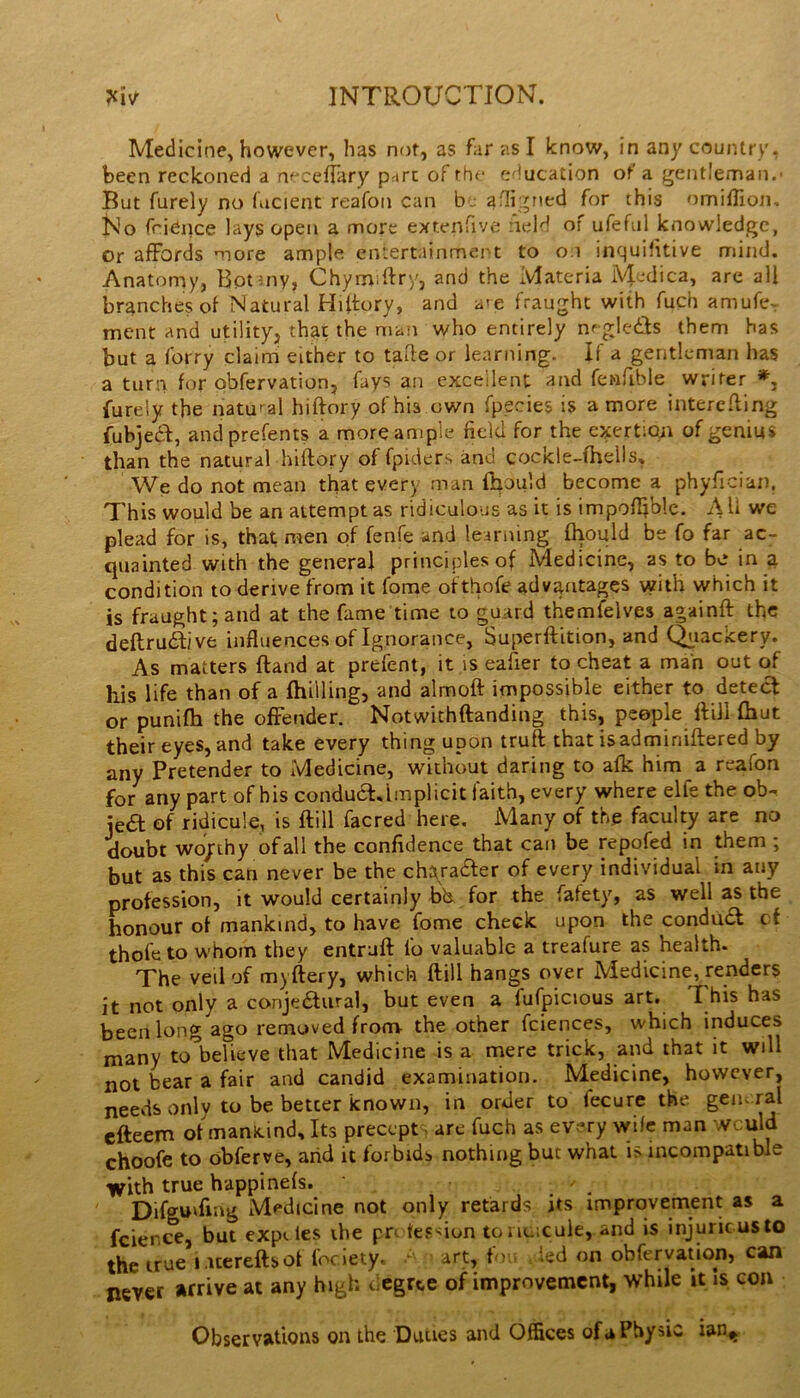 Medicine^ however, has not, as far as I know, in any country, been reckoned a neceftary print of the c'iucation of a gentleman. But furely no facient reafon can be afligned for this omiffion. No friCnce lays open a more extenfive :ield of ufeful knowledge, Or aflFofds more ample entertainmert to o.i inquHitive mind. Anatomy, Botmy, Chymiftry, and the Materia M^dica, are all branches of Natural Hiltory, and a^e fraught with fuch amufe^ ment and utility, that the man who entirely nf gleds them has but a forry claim either to tade or learning. If a gentleman has a turn for obfervation, fays an excellent and fenfible writer furely the natural hiftory of his own fp.ecies is a more interefling fubjeiff, andprefents a more ample field for the exertiojt of genius than the natural hiftory of fpiders and cockle-fhells. We do not mean that every man Ihould become a phyfician. This would be an attempt as ridiculous as it is impoftiblc. All we plead for is, that men of fenfe and leariting Ihould be fo far ac- quainted with the general principles of Medicine, as to be in a condition to derive from it fome ofthofe advantages with which it is fraught; and at the fame time to guard themfelves againft tfic deftrudlive influences of Ignorance, Superftition, and Q^iackery. As matters ftand at prelent, it is eafier to cheat a man out of his life than of a fhilling, and almoft impossible either to detedt or punifti the ofFender. Notwithftanding this, peepk flilHhut their eyes, and take every thing upon truft that isadminiftered by any Pretender to Medicine, without daring to afk him a reafon for any part of his condua.lmplicit faith, every where elfe the ob^ jea of ridicule, is ftill facred here. Many of the faculty are no doubt wojrihy of all the confidence that can be repofed in them ; but as this can never be the ch^ra^er of every individual in any profession, it would certainly bh for the fatety, as well as the honour of mankind, to have fome check upon the condiia cf thole to whom they entruft lb valuable a treafure as health. The veil of myftery, which ftill hangs over Medicine, renders it not only a conjeaural, but even a fufpicious art. This has been long ago removed from- the other fciences, which induces many to’^believe that Medicine is a mere trick, and that it will not bear a fair and candid examination. Medicine, however, needs only to be better known, in order to fecure the geiu ral efteem of manicind. Its precept, arc fuch as every vvilc man wculd choofe to obferve, arid it forbids nothing but what is incompatible with true happinels. / Difguiftag Medicine not only retards its improvement as a fcience, but exp^ les ihe prt tes^ion tonu.cule, and is injuricusto the true i.itereftsof locieiy. art, f'),. Jed on obfervation, can never arrive at any high degree of improvement, while it Is con Observations on the Duties and Offices of a Physic ian,.