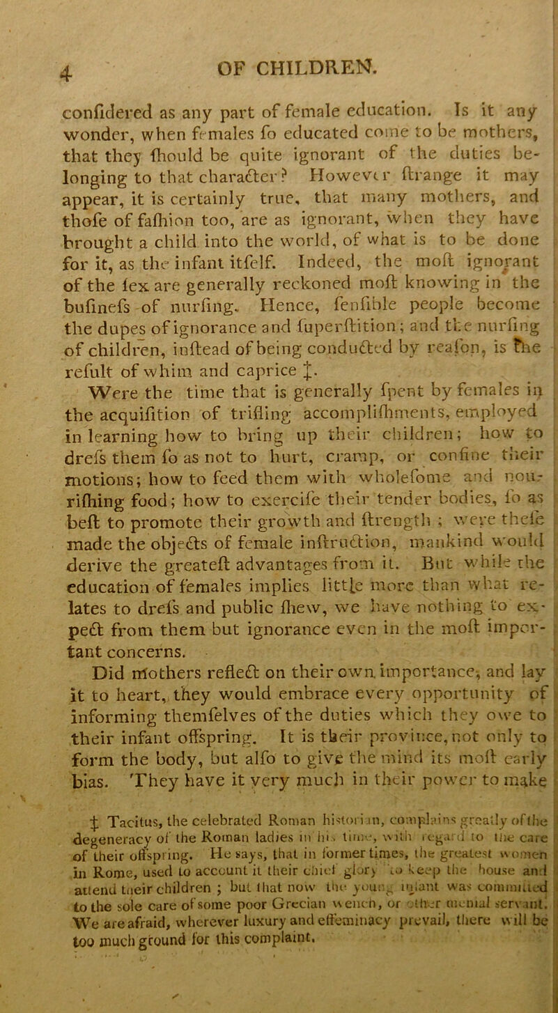 conficlered as any part of female education. Is it any wonder, when females fo educated come to be mothers, that they fhould be quite ignorant of the duties be- longing to that charafter? However ftrange it may appear, it is certainly true, that many mothers, and thofe of fafliion too, are as ignorant, when they have brought a child into the world, of what is to be done for it, as the infant itfelf. Indeed, the moft ignorant of the lex are generally reckoned mod: knowing in the bufinefs of nurfing. Hence, fenfible people become ■ the dupes of ignorance and luperftition; and the nurfing of children, inftead of being conduced by reafon, is the refult of whim and caprice J. Were the time that is generally fpent by females ii> the acquifition of trifling accoinpliflimcnts, employed in learning how to bring up their children; how to drefs them fo as not to hurt, cramp, or confine their motions; how to feed them with wholefome and nour rilhing food; how to exercife their tender bodies, fo as bed: to promote their grovvth and dirength ; were thefe made the objects of female indrudtion, mankind wouUl derive the greated: advantages from it. Bnt while the education of females implies littfe more than what re- lates to drefs and public diew, we have nothing to ex- pe£t from them but ignorance even in the mod; impor- tant concerns. Did rrlothers refleft on their own, importance-, and lay it to heart, they would embrace every opportunity of informing themfelves of the duties which they owe to ? their infant offspring. It is tUeir province, not only to ; form the body, but alfo to give the mind its mod early ' bias. They have it very much in their power to make Tacitus, the celebrated Roman histori.m, comphdns greatly of (he degeneracy ol the Roman ladies in iii. tin:--, with regard lo iiie care F of their oft’spring. He says, that in former times, the greatest vNomen jl m Rome, used Lo account it their ciiief gior> keep the house and i attend tneir children ; but (hat now tin- yoin^., iniani was cominiUed jl to the sole care of some poor Grecian wench, or -.ttver menial serv.int! i| We are afraid, wherever luxury and effeminacy prevail, there will be ij too much ground lor this complaint, ij