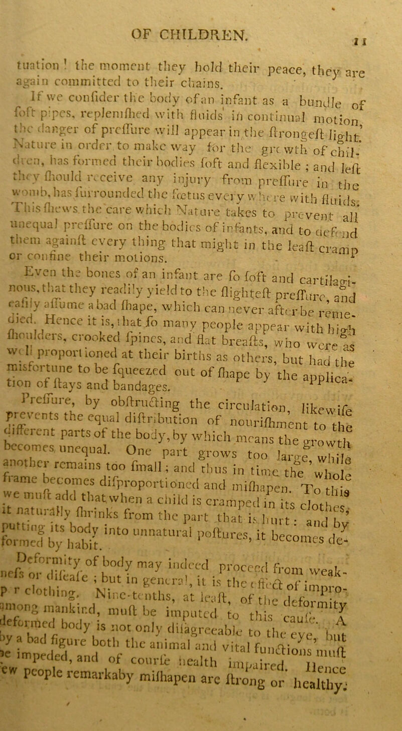 11 tuaLoii ! the moment they hold their peace, they are again committed to tlieir chains. ‘ ^ ^ If we conlidei-the body ofaii infant as a bundle of foft pipes, replenillied with fluids' i/i contimial motion the d.anger of prclfure will appear in the flrongeft light’ Nature in order to make way for the frt wth of chil-' dven, has formed tiieir bodies foft and flexible ; and left they flionid receive any injury from preffnre in the womb.has furrounclcc! the fcctus evei y w here with fluids This flicws the care which Nature takes to prevent all imcciual preifure on the bodies of infants, and to aefend them .againft every thing that miglit in the leaft cramn or coniine their motions. - ^ ^ Even the bones of an infant are fo foft and cartilari- nons. tliat they readily yield to the flighteft preffure and ea.iy aflumc a bad fliape, which can never .afterbe renie oied Hence it is.iliat fo many people appear with hiirh flionlders. crooked fpincs, and flat breafts, who werets w, h propomoned at their births as others, but had the misfortmic to be fqueezed out of fliape by the applica. tion of Hays and bandages. ^ IVelfure, by obftruaing the circulation likewife yevents the equal diftnbntion of nonrifliment to t le ifftrent parts of the body, by which means the growth becomes unequal. One part grows too larnf whil^ another remains too final]; and thus in time the ’wl o e flame becomes difproportioned and miflianen • we mnft add tliatvvhen a child is cramped in fts It It natnr,lHy flirinks from the part that i‘Inirt ■ ^ P ■■ clothing, Ninc.teiitlis, at leaft oft Wiong mankind, ninft be imputed to th s I fonned body is not only diligreeablc to the eye' bift “'r^' f-*flions’miift , 'pecieci, and oJt coiirie nealth imnoirpH tj.. «W people remaikaby milhapen are llrong or' healthy!.