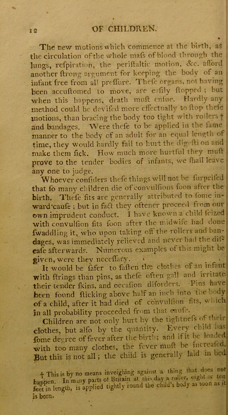 I 2 The new motions which commence at the birth, aS the circulation of the whole mafs of blood throujrh the lungs, refpiration, the periftaltic motion, &c. aflbrd another ftrong argument for keeping the body of an infant free from all prefllire. Thefe organs, not having been accuftomed to move, arc eafily flopped ; but ■when this happens, death muft cnfue. Hardly, any method could be devifed more elfectiially to flop thefe motions, than bracing the body too tight with rollers f and bandages. Were thefe to be applied in the fame manner to the body of an adult for an equal length of time, they would hardly fail to hurt the dig- fti on and make them fick. How much more hurtful they mufl prove to the tender bodies of infants, vve Aiall leave any one to judge. Whoever confiders thefe things will not be fiirprifed that fo many cldldren die of convulfions foon after the birth. Thefe fits are generally attributed to feme in- ward‘caufe ; but in facfl they oftener proceeil from our own imprudent conduct. I have known a child feized with convulfion fits foon after the midwife had done Twaddling it, who upon taking off tlie rollers and ban- dages, was immediately relieved and never had thedif- eafe afterwards. Numei;ous examples of this might be given, w'ere they neceffahy. * It would be fafer to fafien tire clothes of an ii;fant with firings than pins, as thefe often gall and irritate their tender flcins, and occafion dilorders. Pins have been found flicking above half an inch into the b 'dy:- of a child, after it bad died of cbnvnHion fits, wiuch jin all probability proceeded from that caufe. Children are not only hurt by the tightnefs (^f rlicin clothes, but alfo by the quantity. Every child nas.^ fome degree of fever after tlie birth; and ifit be loa.wdj with top many clothes, the fever mufl be increafcd ; put this is not all; the child is generally laid m beck. + This is by no means inveighing againsl a thing that does not mnen In many parts of Britain at tins day a roher, cigld or ten el m lengUi, is applied tightly round the child’s body as soon as it^ born.