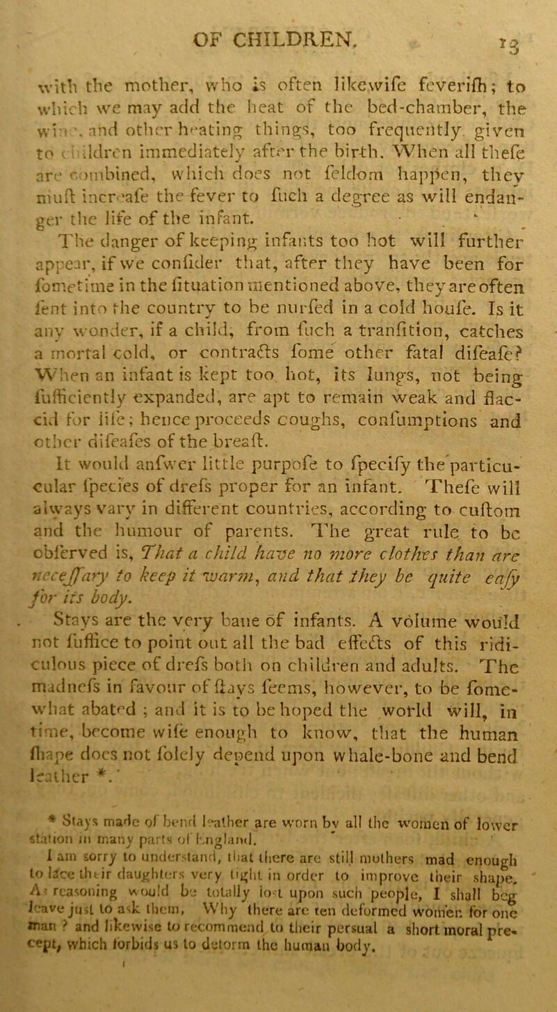 witli tlie mother, who is often likewife feverifh; to which w'e may add the heat of the bed-chamber, the wi-i \ and otlicr heating things, too frequently given to ' ddivn immediately after the birth. When all thefe are combined, which docs not feldom happen, they nuifl; increafe the fever to fneh a degree as will endan- ger tlic life of the infant. •  I'he danger of keeping infants too hot will further appear, if we confider that, after they have been for fometime in the lituation mentioned above, they are often lent into the country to be nurfed in a cold houfe. Is it any wonder, if a child, from fuch a tranfition, catches a mortal cold, or contra(Ti:s fome other fatal difeale? When an infant is kept too, hot, its lungs, not being lufficiently expanded, are apt to remain weak and flac- cid for life; hence proceeds coughs, confumptions and other difeafes of the bread. It woukl anfwer little purpofe to fpecify the particu- cular fpccies of drefs proper for an infant. Thefe will always vary in different countries, according to cuftom and the humour of parents. The great rule to be obferved is, ‘That a child have no more clothes than are necejfary to keep it Tuarm, and that they be quite eafy for its body. Stays are the very bane of infants. A volume would not fuffice to point out all the bad effects of this ridi- culous piece of drefs both on children and adults. The madnefs in favour of days feems, however, to be fonie- what abated ; and it is to he hoped tlie world will, in time, become wife enough to know, that the human fliape docs not folely depend upon whale-bone and bend leather*.' ♦ Stays mafic ol bend h-alher are worn bv all the women of lower st.ition in many parts of Knglaiu], i am sorry to understand, that iliere are still mothers mad enough to Ijlce ihtir daughters very tight in order to improve their shape. ' A< reasoning would be totally io-t upon such people, I shall beg leave just to ask them, Why there arc ten deformed women for one loan ? and likewise to recommend to their persual a short moral pre- cept; which torbids us to delorm the human body.