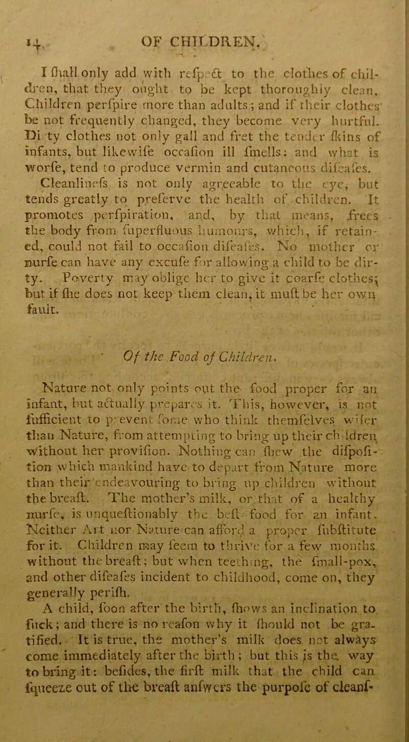 I fliall only add with refprdt to the clothes of chil- dren, that they onght to be kept thoroughly clean. Children perfpire more than adults; and if their clothes be not frequently changed, they become very hurtful. Di ty clothes not only gall and fret the teiKlrr fluns of infants, but likewife occafion ill fmells; and what is worfe, tend to produce vermin and cutaneous difeafes. Cleanlinefs is not only aggecable to the eye, but tends greatly to p.referve the health of children. It promotes perfpiration, and, by tljat means, frees the body from fuperfluous luirnonrs, whicli, if retain- ed, could not fail to occafion difeafes. No mother or Burfe can have any excufe for allowing a child to be dir- ty. P overty may oblige her to give it coarfe clothes;^ but if die does not keep them clean.it mud be her owit fault. Of the Food oj Children. Nature not only points ovit the- food proper for an infant, but aftually prepares it. This, however, is not fufficient to p’ event fome who think themfelves wifer than Nature, from attempting to bring up their ch idren without her provifion. Nothing can fliew the difpofi- tion which mankind have to depart from Nature more than their endeavouring to bring up children without the bread. The mother’s milk, or that of a healthy nurfe, is unquedionably the bed* food for an infant. Neither Art nor Nature can afford a proper fubditute for it. Children may feern to thri\'c for a few months without the bread; but when teething, the fmall-pox, and other difeafes incident to childhood, come on, they generally perifli. A child, foon after the birth, fliows an inclination to fuck; and there is no reafon why it diould not be gra- tified. It is true, the mother’s milk does not always come immediately after the birth ; but this ;s the way to bring it: befides, the fird milk that the child can fqueez.e out of tlie bread anfwcrs the purpofe of cleanf-