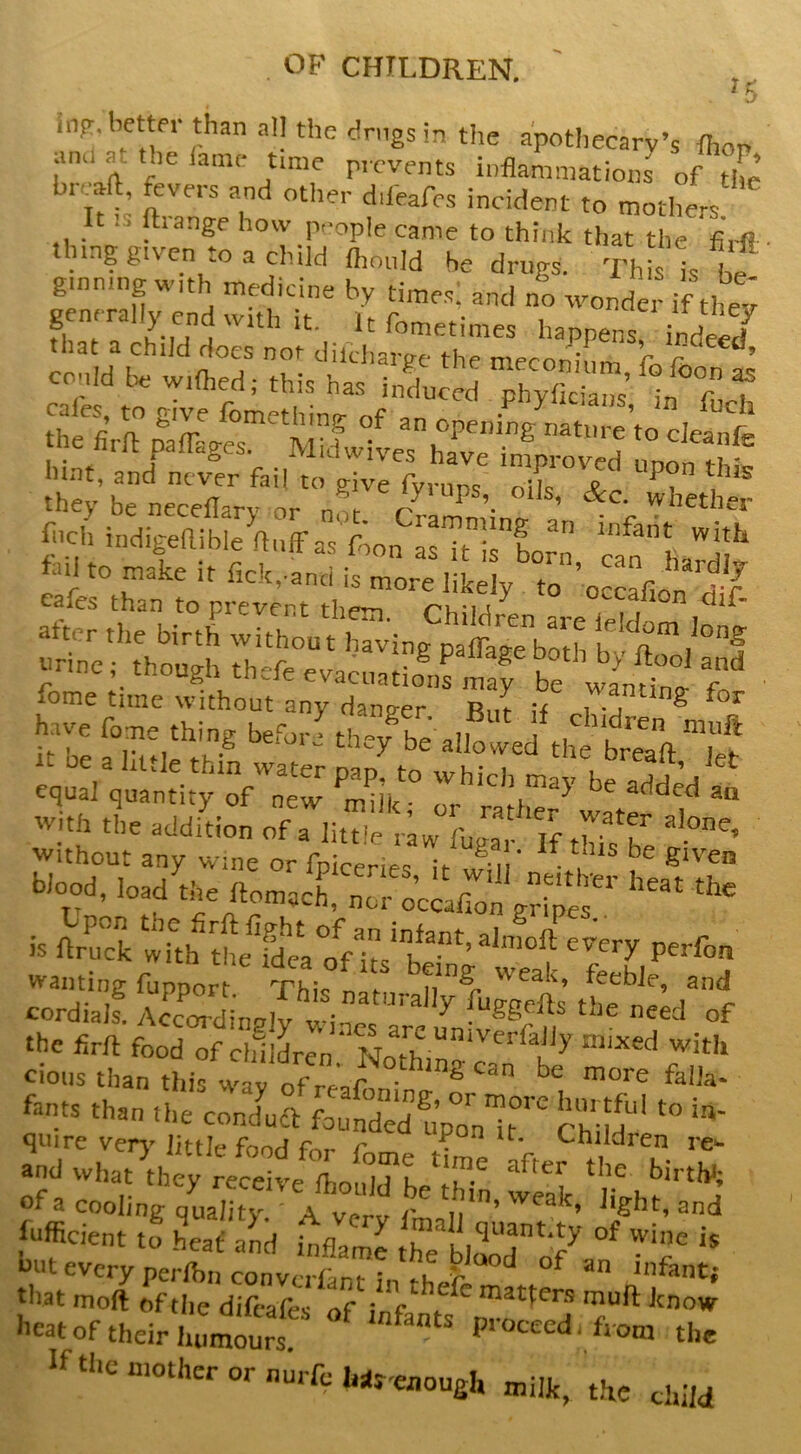 * 5 in?, better than all the dnigs in the apothecary’s Ihon and at the lame t.me prevents inflammations of the breaft, fevers and other ddeafes incident to mothers It IS ftrange how people came to think that the fiiR ling given to a child fiionld be drugs. This is be ginning with medicine by times; and no wonder if they M?li-AT,TrnV“S IZu filch indigehible fluff as foon as if infant with if it be a little thin water nim fcv u- i , orealt. Jet equal quantity of new ^millc • added aa «... .le .jdL. “n zT btaod, l„d ,dd j” is ftZk tTch tL^^s^ka onts‘b’’’ wanting fupport This n t weak, feeble, and cordiaJs. Accm-dingiy wi^^eT^rfu^ufy^^r n' the firft food of chllLn' Nothin fants than the concfufl foutde7uVlT 5[d“‘ quire very^ little food for f rr, ? ^ Children re^ and what they receive Sufficient to L( a'nd u27e he blaod“ of  uut every perftnconvcriinr in ^ ^ infant; that moft of the difeafes of i f matter.s muft know '’«t of their humourt Ptoceed. from the Ifthc mother or nurfchns-eiiougl, milk, the child