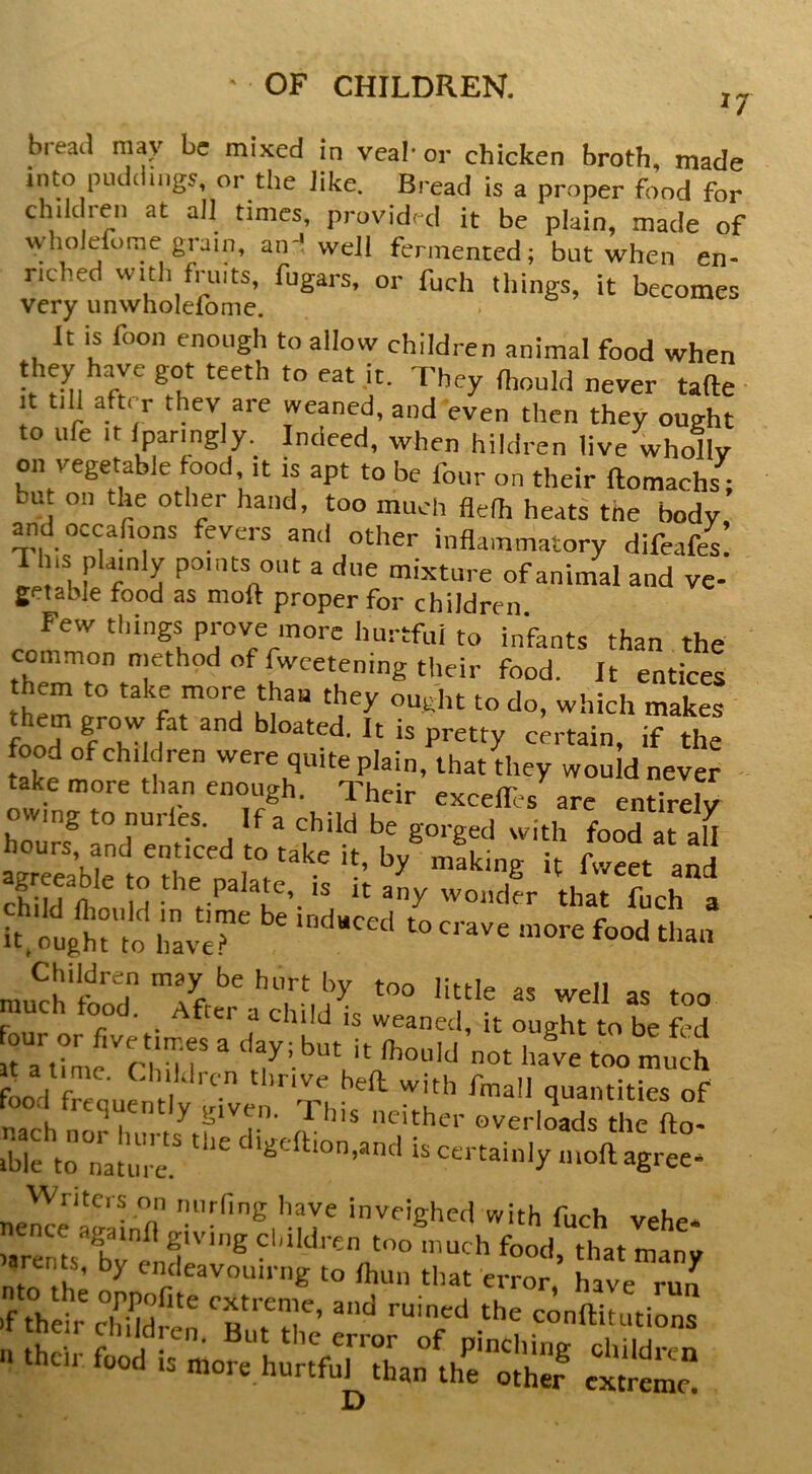 n bread may be mixed in veal- or chicken broth, made into pLulciings, or the Jike. Bread is a proper food for children at ail times, provided it be plain, made of wholeforne grain, an-* well fermented; but when en- riched with fruits, fugars, or fuch things, it becomes very unwholelbme. It is foon enough to allow children animal food when they have got teeth to eat it. They (l,„uld never tafte It till after thev aie weaned, and even then they ought to ufe It Iparmgly. Indeed, when hildren live wholly on vegetable food ,t is apt to be four on their ftomachs ; bu on the other hand, too much flelh heats the body and occafions fevers ami other inflammatory difeafcs r T ^ otit a due mixture of animal and vc- getable food as moft proper for children Few things prove more hurtful to infants than the common method of fwcetening their food. It entices them to take more than they ought to do, which makes food of children were quite plain, that they would never ■ take more than enough. Their excelfes are endrdy owing to nurles. If a child be gorged with food at I\ hours, and enticed to take it, by® „®king fvve« a^d childlo M it any wondfr that Lh I it. ougM lo havr ^ food than mu^ch'food 'ittle as well as too r r • ^ child IS weaned, it ought to be fed ra^intfchil'r “ '*,7’'^“t it Ihould not have too much Ld frroul^H !^ith fmall quantities of r, u ^ I ^ given. T. his neither overloads the fto- tblfto nalr “-if 4ree* nel^e ag‘ainfl “rii*?,'uT i^'e'-tl with fuch vehe- isrents hT. T''® ‘““th food, that many JD