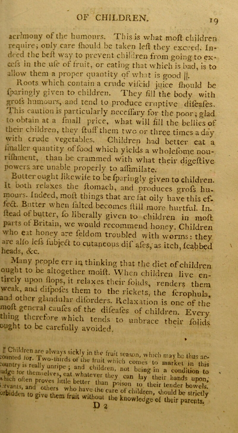 '9 acr?niony of the humours. This is what moft children requirei only care Ihoiild be taken left they e^iceed. In- deed tlic beft way to prevent children from going to cx- ccfs in the ufe of trait, or eating that which is bad, is to allow them a proper quantity of wh it is good (j. Roots which contain a crude vifcid jiiice ftiould be iparingly given to children. They fill the body with grots humours, and tend to produce eruptive difeafes. This caution is particularly needfary for the poor; glad to obtain at a fmall price, what will ftn the bellies of theii children, they ftuft tliem two or three times a day with crude vegetables. Children had better eat a Iniallei quantity otfood which yields a vvholefbnie nou- rilhment, than be crammed with what their cjjaeftiye powers are unable properly to alTjmilate. Buttei ought iikewite to be fparingly given to children, it both lelaxes tlie ftomach, and produces grofs hu- mours. Indeed, moll things that arc fat oily have this ef- fed. Butter when failed becomes ftiil more hurtful. In- ftead of butter, fo liberally given to children in moft: parts of Britain, we would recommend honev. Children who eat honey are feldom troubled with worms: they are alfo Jefs lubjea to cutaneous dif afes, as itch, Icafiibed Many pepple err in thinking that the diet of children ought to be altogether moift. When children live n Children are aUvays sickly in the fruil se counted /or. Two-lhirds of ihe /mil whit-li ruit season, whicb may be thus ac- whif'li comes to market in this they e'en lay their hands upon, n poison lo their tender bowels, care of children, sliould be strictly , not being in a condition to ^ parepls.