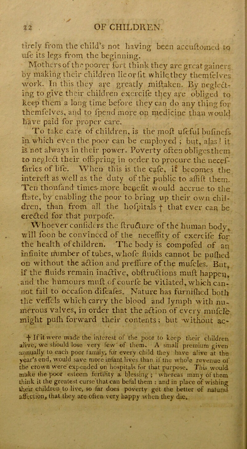 tircly from the child’s not having been accultoiiicd to ufe its legs from the beginning. Mothers of the poorer fort think they are great gainers by making their children lieorfit whilethey themfelves work. In this they are greatly miftaken. Ry neglect- ing to give their children excrcife tl]ey are obliged to keep them a long time before they can do any thing for themfelves, and to fpend more on medicine than woukj have paid for proper care. To take care of children, is the moll uleful bufinefs in. which even the poor can be emplo3^ed ; but, alas ! it is not always in their power. Poverty often obliges them to negle£l their offspring in order to procure the necef- faries of life. When this is the cafe, it becomes the intereft as well as the duty of the public to affift them. Ten thoufand times-more benefit would accrue to the ftate, by enabling the poor to bring up their own chil- dren, than fi'om all the hofpitals -{• that ever can be eredfed for that pnrpofe. Whoever confide rs the flru^lure of the human body,, will foon be convinced of the necefiity of cxercife for the health of children. The body is compofed of an infinite itumber of tubes, whofe fluids cannot be puflied on without the adlion and prefifure of the mufcles. But, if the fluids remain inactive, obftruttions miifl happen, , and. the humours mull of courfe be vitiated, which can- not fail to occafion difeafes. Nature has furniflied both the veffels which carry the blood and lymph with nu- merous valves, in order that the action of every mufcle might pufli forward their contents; but without ac- •j* If it were made the intere.st of the poor to keep their cliildren | alive, we should lose very few'of them. A small premium given annually to each poor family, for every child they have alive at the = year’s end, would save more infant lives than iftne whole revenue of \ the crown were expended on hospitals for that purpose. This would ■ make the poor esteem fertility a blessing; whereas many of them } think it the greatest curse'that can befal them : and in place of wishing i their children to live, so far does poverty get the better of natural | affection, that they are often very happy when they die, ! t