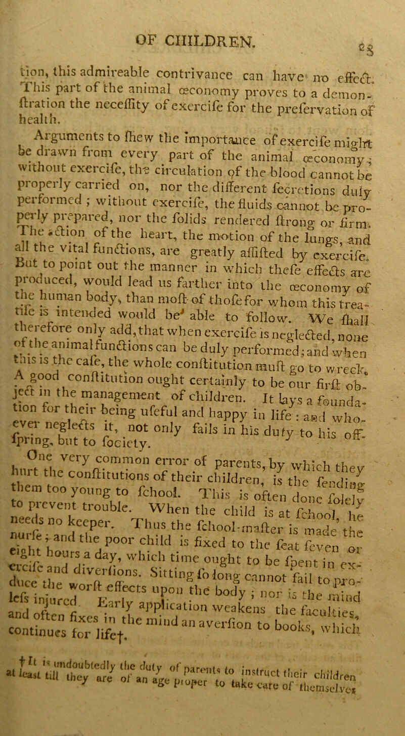 tjon, this admireab.Ie contrivance can have no eiFcc^ This part of the animal ceconomy proves to a demon- ftration the neceflity of exercile for the prefervation oF health. Arguments to fhew the importance of exercife mio-]Tt be dra^vn from every part of the animaJ ceconomy-; without cxercife, the circulation pf the blood cannot be properly carried on, nor the different fecretions duiy performed ; without cxercife, the fluids cannot be pro- ^rly prepared, nor the folids rendered llrong or Arm. motion of the lungs, and all the vital fundions, are greatly aflifted by cxercife 15ut to point out the manner in which thefe effbas are produced, would lead us farther into the ceconomy of i^mian body^ than mo ft of thofefor whom this trea» tile IS intended would be'able to follow. We fliall therefore only add,that when excrcife is negleded, none of the animal fumftions can be duly performed; and when lais IS .the ca^, the whole conftitution muft go to wrech. certainly to be our firft ob- jedt in the management of children. It lays a founda. ' wlt evn neglefts it, not only fails in his duty to his off fpring, but to focicty. ^ One very common eiTor of parents, by which thev inrt the conftitutions of their children, is the ferdiiw them too young to fchooL This is often done fole!^ to prevent trouble. When the child is at fchool he neeikno keeper. Thus the fchool-,naffer is made the eiolifh*' the poor child is fixed to the feat feven or g t hours a day, which time ought to be foem in e Sh?w1iT''r'' ^■'■Silo«g«nnot fail topro- ouce the worff effects upon the body ; uor is ^he mind t'«fc,' »■ wdi