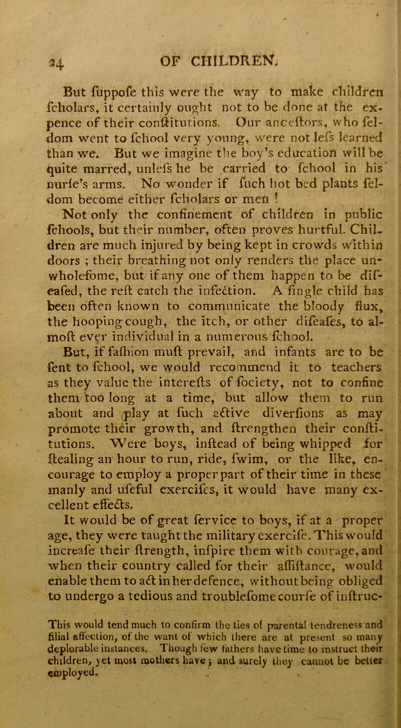 H But fuppofe this were the way to make clilldren fcholars, it certainly oii^ht not to be done at the ex- pence of their conftituiions. Our anceftors, who fel- dom went to fchool very young, were not lefs learned than we. But we imagine the boy’s education will be quite marred, unlefs he be carried to fchool in his* nurle’s arms. No wonder if fuch hot bed plants fel- dom become either fcholai's or men ! Not only the confinement of children in public fchools, but their number, often proves hurtful Chil- dren are much injured by being kept in crowds within doors ; their breathing not only renders the place un- wholefome, but if any one of them happen to be dif- eafed, the reft catch the infedtion. A Tingle child has been often known to communicate the bloody flux, the hooping cough, the itch, or other difeafes, to al- moft ever individual in a numerous fchool But, if fafliion muft prevail, and infants are to be fent to fchool, we would recommend it to teachers as they value the interefts of fociety, not to confine them too long at a time, but allow them to run about and ,play at fuch adlive diverfions as may promote their growth, and ftrengthen their confti- tutions. Were boys, inftead of being whipped for ftealing an hour to run, ride, fwim, or the like, en- courage to employ a proper part of their time in these manly and ufeful exercifes, it would have many ex- cellent cffedls. It would be of great fervicc to boys, if at a proper age, they were taught the military cxerclfc. This would increafe their ftrength, infpire them with courage, and when their country called for their affiftance, would enable them to adt in her defence, without being obliged to undergo a tedious and troublefomecourfe of inftruc- This would tend much lo confirm the lies of parental tendreness and filial affection, of the want of which there are at present so many deplorable instances. Though few fathers have time to instruct their children, )et most mothers have j and surely they cannot be better employed.