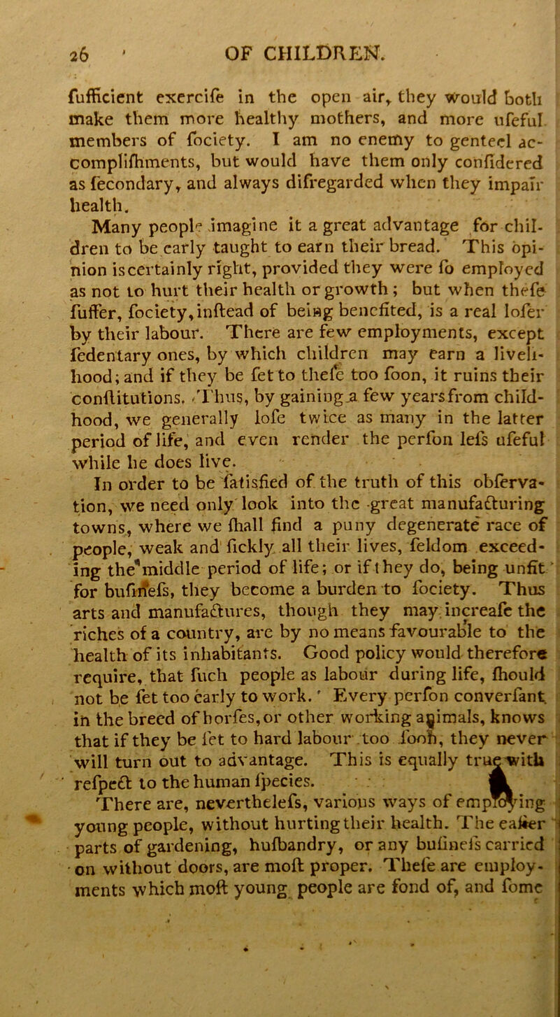 fufficient cxercift in the open air^ they Would both make them more healthy mothers, and more iifeful members of fociety. I am no enemy to genteel ac- complifhments, but would have them only confidered as fecondary, and always difregarded when they impair health. Many people .imagine it a great advantage for chil- dren to be early taught to earn their bread. This opi- nion is certainly right, provided they were lb employed as not to hurt their health or growth; but when thefe fulfer, fociety, inftead of being benefited, is a real lofer by their labour. There are few employments, except fedenlary ones, by which children may earn a liveli- hood; and if they be fetto thefe too foon, it ruins their conflitutions, /riius, by gaining ja few years from child- hood, we generally lofe twice as many in the latter period of life, and even render the perfon lefs ufeful while he does live. In order to be iatisfied of the truth of this obferva- tjon, we need only look into the great manufa£luring towns, where we fliall find a puny degenerate race of people, weak and fickly all their lives, feldom exceed- ing the^ middle period of life; or if they do, being unfit/ for biifi^efs, they become a burden to fociety. Thus arts and manufariures, though they may; inm-eafe the riches of a country, arc by no means favourable to the health of its inhabitants. Good policy would therefore require, that fuch people as labour during life, fhould not be fet too early to work.' Every perfon converfant. in the breed of horfes,or other working animals, knows that if they be fet to hard labour .too foon, they never will turn out to advantage. This is equally true with refpc£t to the human fpecies. m There are, neverthelefs, various ways of emp”dng young people, without hurting their health. The ealier parts of gardening, hufbandry, or any bufinefs carried - on without doors, are moft proper. Thefe are employ- ments which moft young people are fond of, and fomc