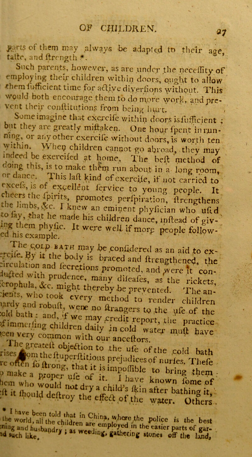 V jians of them may always be adapted to their acre talte, and llrcngtii ’ Such parents, however, as are under the neceility of employing their children within doors, ought to allow ^hem fu-fhcient time for acliye diyerlions without. This would both encourage them to do ntpre \york, andpre- vent their conllitutions from being hiu’U Some imagine that ex.ercife within doors isfufficient ; ut they aic greatly miftaken. One hour fpent inrrm- mng, or any other cxcrcife without doors, is worth ten yj^thjn Whe9 children cannot go abroad, they may indeed be exercifed home. The beft method of doing this, IS to make th^m riiri about in 'a long room, or ance. This lad kind of exercile, if not carried to rxcefs,.is of e^teJlent fervice to young people. It cheers the fpirits promotes perfpiration, ftrengthens ne Jimbs,&c. I knew an eminent phyfician who uftd to lay, that he made his children dance, indead of giv- S*'his example.'' ‘‘f people follow-' ^ .^°nlidere<I as an aid to ex- V ile.By It the body is braced and ftrengthened the llXdfecretions promoted, and ,were it co'n- dileafes, as the rickets, •jents, who took every metliod to render children •old ba^th •'^a ‘1'%'’^'* ftrangers to the \ife of the ■old bath and, d we may credit report, the nractice J ~ -..if C“ 'n ^ onjmon with our anceftors. . riie greatelt objeftion to the ule of the cold reTl'^']' prejiidicesof nurles Tliefe oma^ a ^ring thetn . Ao”ird“ft child’s Ikin ^ftobathin' if' :<Utlhoulddeftroytheeffe£tofthe w«er. Others . ywdd!’rthechut;^?e''^ Hico is the best »uch like. ^ ^ wc«din|f, gaihecjDg iionei off tlie l5id.