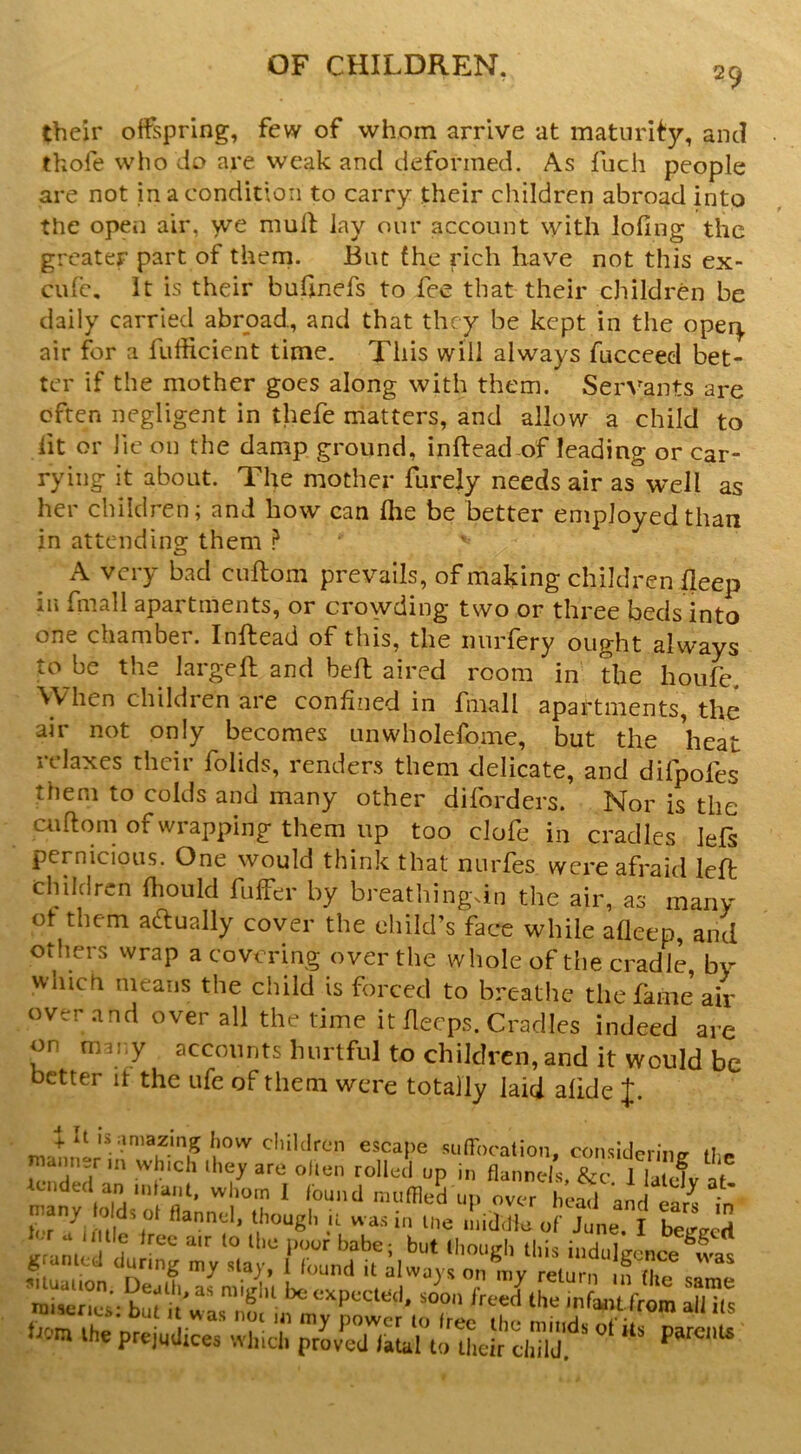 their offspring, few of whom arrive at maturity, and thofe who Jo are weak and deformed. As fuch people are not in a condition to carry their children abroad into the opeii air, yre mult lay our account with lofing the greater part of theni. But the rich have not this ex- cufc. It is their buhnefs to fee that their children be daily carried abroad, and that they be kept in the oper^, air for a fufficient time. This will always fucceed bet- ter if the mother goes along with them. Servants are often negligent in thefe matters, and allow a child to fit or lie on the damp ground, inftead of leading or car- rying it about. The mother furejy needs air as well as her children; and how can flie be better employed than in attendino; them } o A very bad cuftom prevails, of making children deep in fmall apartments, or crowding two or three beds into one chamber. Inftead of this, the nurfery ought always to be the largeft and bell aired room in the houfe. When children are confined in fmall apartments, the air not only becomes unwholefome, but the heat relaxes their folids, renders them delicate, and difpofes them to colds and many other diforders. Nor is the cuftom of wrapping them up too clofe in cradles lefs pernicious. One would think that nurfes were afraid left children fhould fiiffer by breathingdn the air, as many ot them actually cover the child’s face while afleep, and others wrap a covering over the whole of the cradle, by which means the child is forced to breathe the fame air over .and over all the time it flecps. Cradles indeed are on miv.y accounts hurtful to children, and it would be better it the ufe of them were totally laid afide J. 4. it is amazing how cliildrcn escape suiTocation considprmo- rna,,„,r,n which ,he, are ohen toHec'l up i„ flLS, & Tb cfv tended an jiitanl. whom I /bund nuiflled un over hU.l 00j ^ - man, lulds ol flannel, though ;t wa.,i„ t„e .I,ij.He of j“ „e I SgeS irrani, ' ? ‘this indulgence ^vas miser,es'-bu? i w“ > ^ ^ttpecled, soon ireed the infaaitfrom all its front the prejudicedtvlnci’ rrovdTlaLuldLuddhlJ.*^*