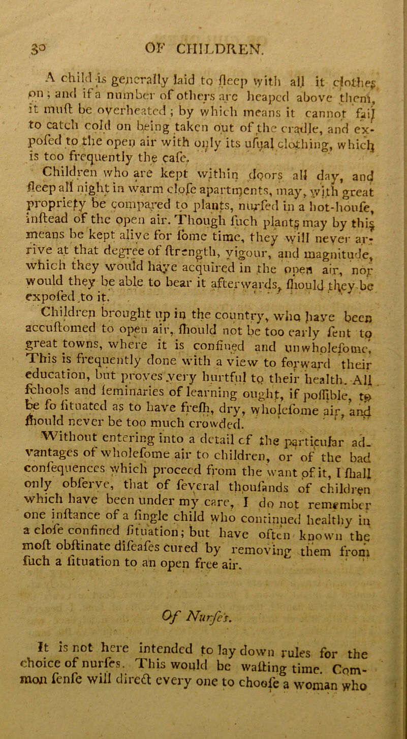 A child is gejicraUy laid to (lecp vyitli all it dothe^ pn;aiKl if a nmnber of otliers are licapccl above them, it muft be overheated ; by which means it cannot fuij to catch cold on being taken out of the cradle, and ex- pofed to fhe open air with only its uA;al clothing, whiclj is too frecjuently the cafe. Children who are kept within doors all day, and flecpall night in warm clore apartipents, may, Avith great propriety be compared to plants, nurfed in a hot-houfe, inftead of the open air. Though fuch plant^may by thi^ means be kept alive for feme time, they will never ar: rive at that degree of ftrength, vigour, ancl magnitude] which they would h^»’’e acquired in the opeii air, nop would they be able to bear it afterwards^ fiiould they be expoled,to It. Children brought up iq the country, who jiaye been accuftomed to open air, rtiould not be too early feiit to great towns, where it is confined and vniwhplefoinc. This is fiequently done with a view to forvyapd their education, hat proves .very hurtful tp their health. All fbhools and feminaries of learning oiighf, if polfible, tp be fo fituated as to have Relh, dry, whoiefome air, an4 mould never be too much crowded. ^Vithout entering into a detail cf the particular ad- vantages of whoiefome afr to children, or of the bad confequences which proceed from the want of it, I fball only obferve, tliat of feyeral thoufands of children which have been under my care, I do not remember one inftance of a fingle child who continued hcaltliy in aclofeconfined fituation; but have often known the moll obftinate difeafes cured by removing them from fuch a lituation to an open free air. ‘ ' O/' Nurfe's. It IS not here intended to lay down rules for the choice of nurfes. This would be walling time Cqm- mexn fenfe will diredt every one to choofe a woman who