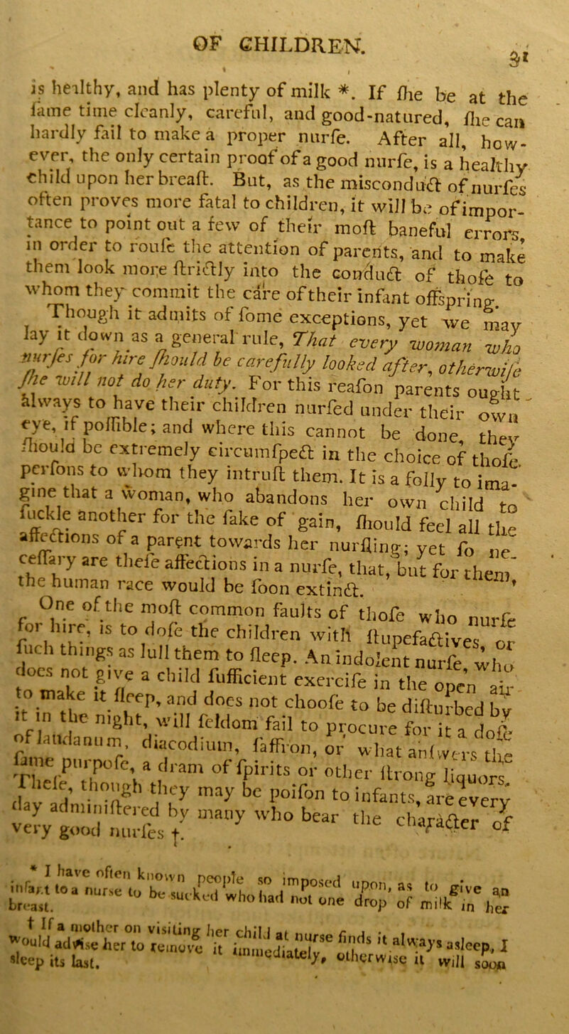 s‘ I is heilthy, and has plenty of milk *. If fte be at the lame time cleanly, careful, and good-natured, die can hardly fail to make a proper nurfe. After all, how- ever the only certain proof of a good nurfe, is a healthy chdd upon her bread:. But, a.s the misconduft of nurfes often proves more fatal to children, it will be of impor- tance to point out a few of their mod baneful errors in order to roufc the attention of parents, and to make them look more dridly into the condua of tfaofe to whom they commit the cafe oftheir infmt offspring Though it admits of dome exceptions, yet we mav lay itcWnasageneml rule, r&f eneer -who nnrfis for hire Jhould be carefully looked after, other-wHb Jhe tuill not do her duty. For this reafon parents ought Mways to have their children nurfed under their own ' eye, if poffible; and where this cannot be done they fliou.d be extremely circunifpeft in the choice of thofc perfons to whom they intrud them. It is a folly to ima- gine that a woman, who abandons her own child to ' fuclde another for the fake of gain, diould feel all the affedlions of a parent towards her nurfling; yet fo no ceffary are theie afteclions in a nurfe, that, but for them the human race would be fbon extindl. * One of the mod common faults of thofe who nurfe or hire, is to dofe the children with dupefaftives or did. things as lull them to deep. An indolent nur^ who does not give a child fufficient exercife in the open Id to make it deep, and does not choofe to be didufbed bv onaiuamini, diacodiuin, laffron, or what anlwm-s th- ffme pm-pofe a dram of fpirits or otlier drong finuoi tiav'ad infants, fre every very gtZTimdi / in^..j.trnuo:'w r;;-,rej t If a molhcT on vi.silimr Iipr rhH i . /- i . . '-ouIciacl^^..oherto^ol^ov^c it hn nld^ sleep its last. *‘nnu.cliately, cthyrwtse u will soon