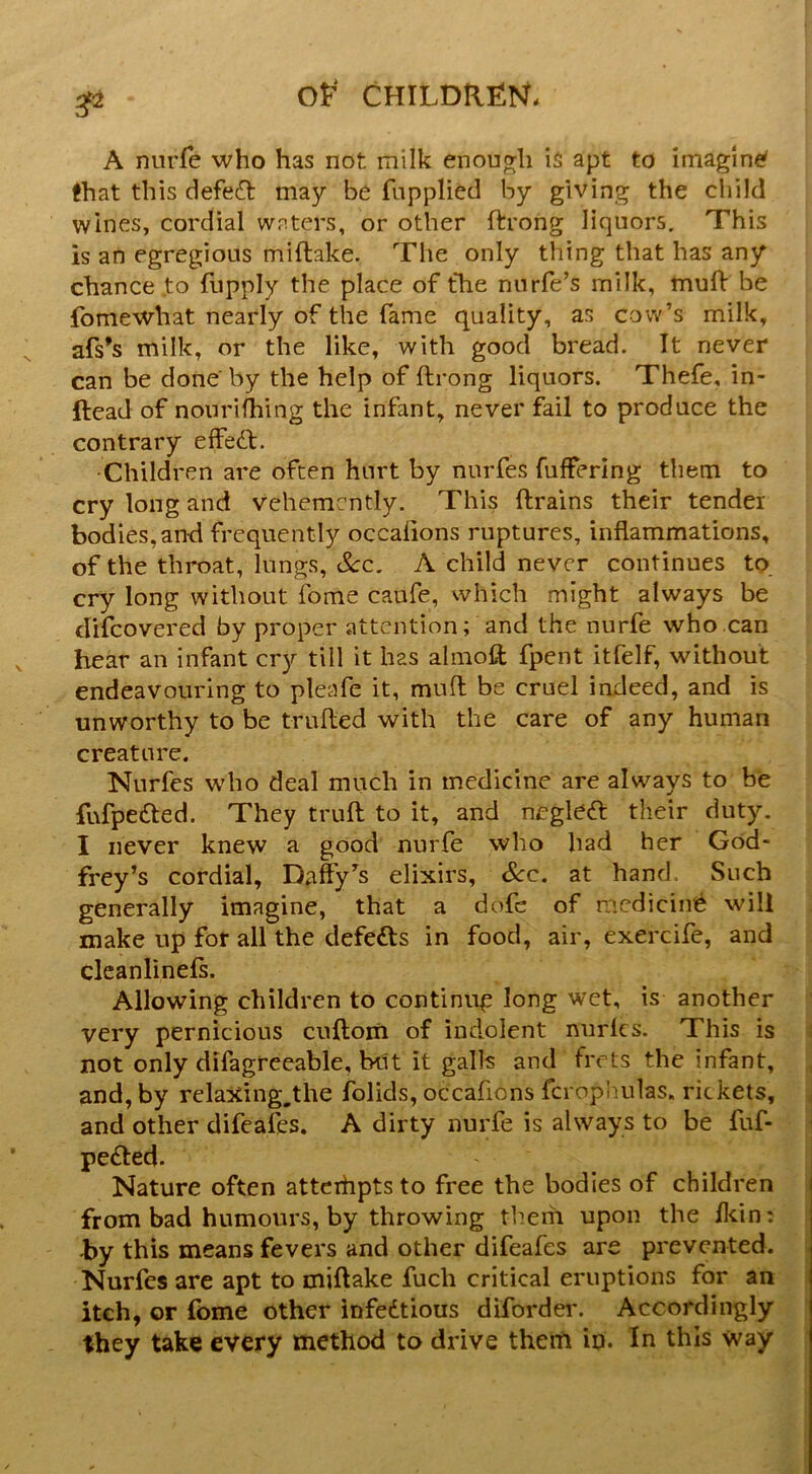 A nurfe who has not milk enough is apt to imagined that this defed may be fupplied by giving the child wines, cordial waters, or other ftrong liquors. This is an egregious miftake. Tlie only thing that has any chance to liipply the place of the nnrfe’s milk, muli be fomewhat nearly of the fame quality, as cow’s milk, afs’s milk, or the like, with good bread. It never can be done' by the help of ftrong liquors. Thefe, in- ftead of nonrifhing the infant, never fail to produce the contrary effedf. Children are often hurt by nurfes fufferlng them to cry long and vehemently. This drains their tender bodies, and frequently occalions ruptures, inflammations, of the throat, lungs, See. A child never continues to cry long without fome caufe, which might always be difeovered by proper attention; and the nurfe who can hear an infant cry till it has almod fpent itfelf, without endeavouring to pleafe it, muft be cruel indeed, and is unworthy to be trufled with the care of any human creature. Nurfes who deal much in medicine are always to be fufpefted. They trufl: to it, and negleft their duty. I never knew a good nurfe who had her God- frey’s cordial, D^iffy’s elixirs, See. at hand. Such generally imagine, that a dofc of medicinti will make up for all the defefts in food, air, exercife, and clcanlinels. Allowing children to continug long wet, is another very pernicious cuftom of indolent nurlcs. This is not only difagreeable, btU it galls and frets the infant, and, by relaxing.the folids, occafions fcrophulas, rickets, and other difeafes. A dirty nurfe is always to be fuf- pefted. Nature often attcihpts to free the bodies of children from bad humours, by throwing them upon the fldn: by this means fevers and other difeafes are prevented. Nurfes are apt to miftake fuch critical eruptions for an itch, or fome other infedtious diforder. Accordingly they take every method to drive them in. In this way