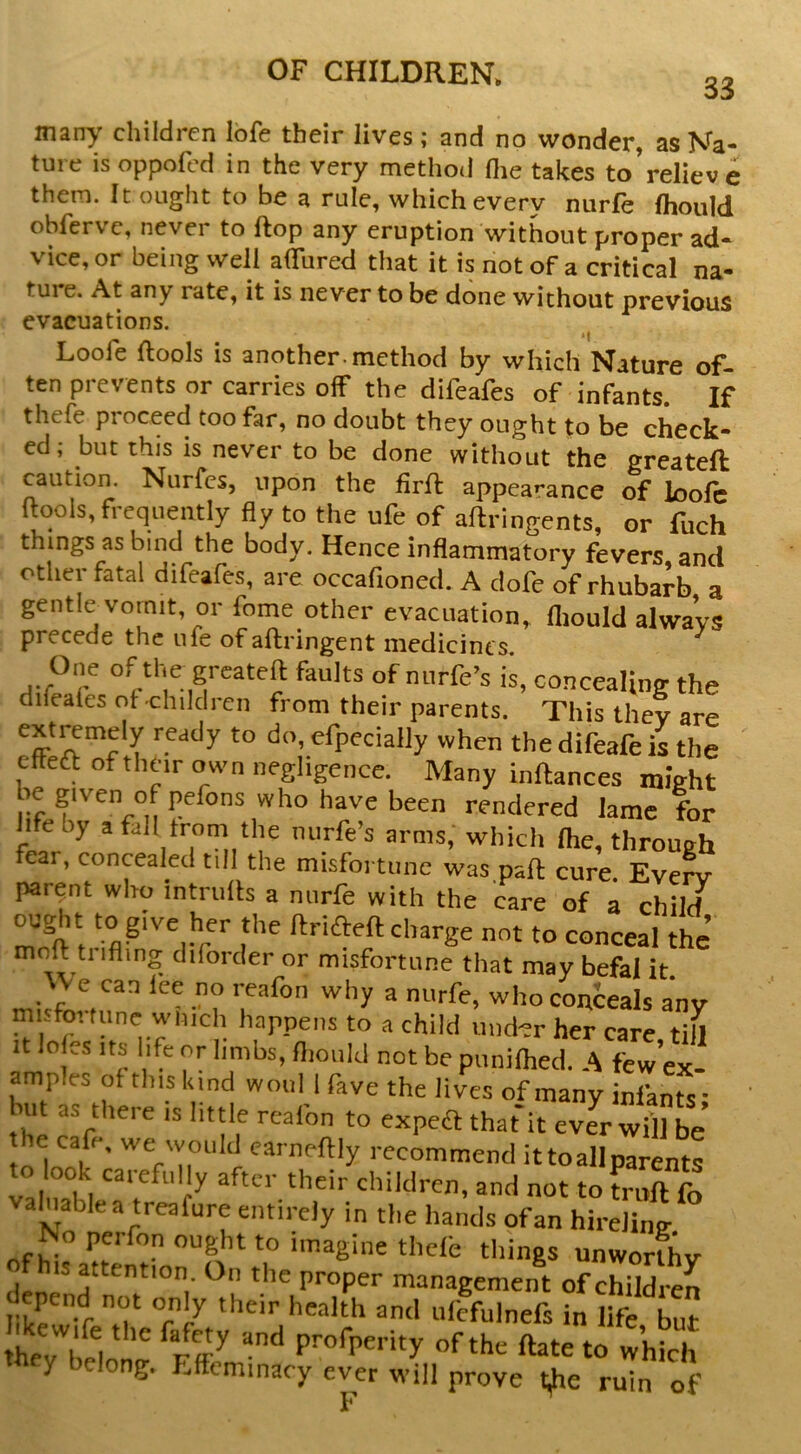 33 many children lofe their lives ; and no wonder, as Na- ture isoppofed in the very method flie takes to’relieve them. It ought to be a rule, which every niirfe fliould obfervc, never to ftop any eruption without proper ad- vice, or being well alTured that it is not of a critical na- tui e. At any rate, it is never to be done without previous evacuations. i| Loofe (tools is another, method by which Nature of- ten prevents or carries off the difeafes of infants. If thefe proceed too far, no doubt they ought to be check- ed; but this is never to be done without the ereateft caution. Nurfcs, upon the firft appearance of loole (tools, frequently fly to the ufe of aftringents, or fuch things as bind the body. Hence inflammatory fevers and other fatal difeafes, are occafioned. A dofe of rhuba^ra gentle vomit, or feme other evacuation, fliould always precede the ufe ofaftringent medicines One of the greateft faults of nurfe’s i^, concealing the dileales of children from their parents. This they are efpecially when thedifeafeis the ettea of their o wn negligence. Many infhances might be given of pefons who have been rendered lame for hfeby afall trorn the nurfe’s arms, which flie, through fear, concealed till the misfortune was.palt cure. Eve^ parent who intrulh a nnrfe with the care of a child ought to give her the ftrifteft charge not to conceal the moft ti ifling diforder or misfortune that may befal it. who conceals any mi fortune wiiich happens to a child uud^r her care, till It loles Its life or limbs, fliould not be puniflied. A few ex- amples ot this kind woul 1 fave the lives of many infants ■ but as there is little rcafon to expefl that'it ever will be’ e cafe, we would carneftly recommend it to all parents to ook carefully after their children, and not to Lit fo va^ablea treafure entirely in tlie hands of an hireling No perfon ought to imagine thefe things unworthy IS attention On the proper management of children Iikrr'J' °r «<cfulnefs in life but hev / . (late to whSi they belong. E(fcminacy ever will prove tie ruin of F