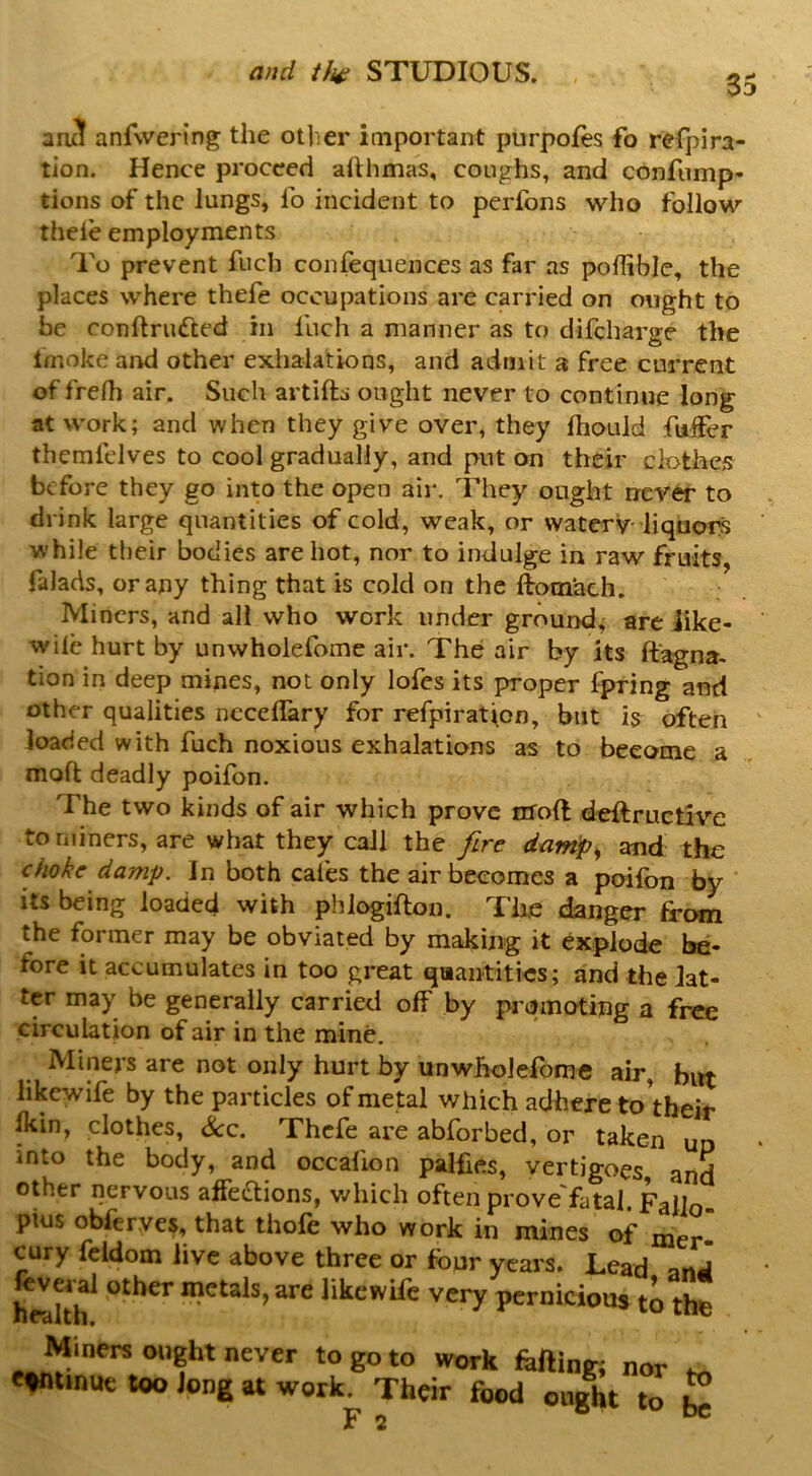 35 an3 anfwering the otlier iaiportant purpofes fo refpira- tion. Hence proceed ahhmas, coughs, and confump- tions of the lungs, fo incident to perfbns who follow thele employments To prevent fuch confequences as far as poflible, the places where thefe occupations are carried on ought to be conftriKfted in fuch a manner as to difeharge the fmoke and other exhalations, and admit a free current of frelh air. Such artifts ought never to continue long at work; and when they give over, they Ihould faffer themfdves to cool gradually, and put on their clothes before they go into the open air. They ought never to drink large quantities of cold, weak, or watery-liquors while their bodies are hot, nor to indulge in raw fruits, falads, or any thing that is cold on the ftotnach. Miners, and all who work under ground; are Jike- wile hurt by unwholefome air. The air by its ftagna- tion in deep mines, not only lofes its proper fpring and other qualities nccelTary for refpiraticn, but is often loaded with fuch noxious exhalations as to become a moft deadly poifon. The two kinds of air which prove nfoft deftructive to miners, are what they call the fire damp^ and the choke damp. In both cafes the air becomes a poifon by ' its being loaded with phlogifton. The danger from the former may be obviated by making it explode be- fore it accumulates in too great quantities; and the lat- ter may be generally carried off by promoting a free circulation of air in the mine. Miners are not only hurt by unwholefome air, but likewife by the particles of metal which adhere to'their Ikin, clothes, See. Thefe are abforbed, or taken ud into the body, and occafion palfies, vertigoes and other nervous affections, v.^hich often prove'fatal. FaUQ plus obferves, that thofe who work in mines of mer- cury fcldom live above three or four years. Lead anJ feveral other metals, are likewife very pernicious to the Miners ought never to go to work feftinr, nor e*«mue too Jong at work^ Their food ought to ^