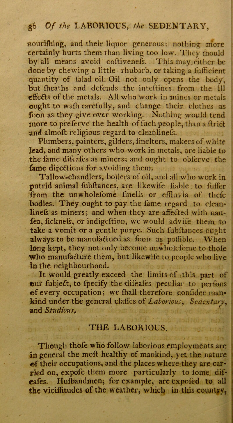 nourifhing, and their liquor generous: nothing more certainly hurts them than living too low. They Itiould by all means avoid coftivenefs. This may either be done by chewing a little rhubarb, or taking a fufficient quantity of falad oil. Oil not only opens the body, but ftieaths and defends the inteftines from the ill effefts of the metals. All who work in mines or metals ought to walh carefully, and change their clothes as foon as they give over working. Nothing would tend more to preferve the health of fnch people, than a ftrict and almoft religious regard to cleahlinefs. Plumbers, painters, gilders, fmelters, makers of white lead, and many others who work in metals, are liable to the fame difeafes as miners; and ought to obferve the fame direftions for avoiding them. Tallow-chandlers, boilers of oil, and all who work in putrid animal fubftances, are likewife liable . to fuffer from the unwholelbme fmells or effluvia of thefe bodies. They ought to pay the fame regard to dean- linefs as miners; and when they are affected with nau- fea, fickneis, or indigeftion, we would advife them to take a vomit or a gentle purge. Such fubflances ought always to be manufaftued as foon as poffible. When long kept, they not only become unwholefome to thole who manufacture them, but likewife to people w'ho live in the neighbourhood. It would greatly exceed the limits of this part of t>ur fubjeCt, to fpecify the difeafes peculiar to perfons of every occupation; we {hall therefore confider man- kind under the general clalTes of Laborious^ Scdcjitar^^ and Sttidious, . THE LABORIOUS. , i Though thofe who follow laborious employments are i in general the moft healthy of mankind, yet the nature ] of their occupations, and the places where they are car- i ried on, expofe them more particularly to lome. dif- rafes. Hufbandmen; for example, arc expofed to all the vicillitudes of the weather, which in this count|y, |