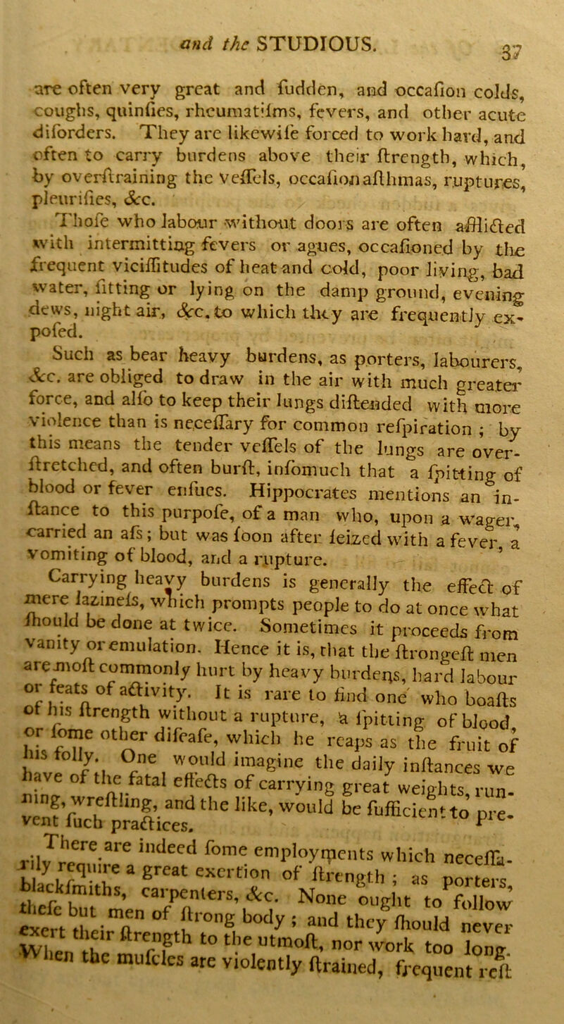 37 are often very great and fudden, and occafion colds, couglis, qiiinfies, rhcumatilms, fevers, and other acute diforders. They are likewife forced to work hard, and often to carry burdens above their flrcngth, which, by overflraining the veiTds, occafionaflhmas, ruptures, pleurifies, Scq. Thofe who labour -without doors are often afflicted xvith intermitting fevers or agues, occafioned by tlie frequent vicilTitudes of heat and cold, poor living, bad water, fitting or lying on the damp ground, evening dews, night air, &c.to which they are frequently ex- pofed. Such as bear heavy burdens, as porters, labourers, ^c. are obliged to draw in the air with much greater force, and alfo to keep their lungs diftended with more violence than is nc.ceflfary for common refpiration ; by this means the tender vclTels of the lungs are oVer- ffretched, and often burft, infbmuch that a Ipitting of blood or fever eiifucs. Hippocrates mentions an in- itance to this purpofe, of a man who, upon a wager carried an afs; but was foon after leized with a fever a vomiting of blood, and a rupture. ^ Carrying heavy burdens is generally the effed of mere lazinefs, which prompts people to do at once what ihould be done at twice. Sometimes it proceeds from vanity or emulation. Hence it is, cliat tlie ftrongeft men areJnoft commonly hurt by heavy burdens, hard labour or feats of adivity. It is rare to find one who boafts ot lus Itrength without a rupture, la fpitiing of blood or fome other difeafe, which he reaps as the fruit of his folly. One would imagine the daily inftances we ave of tim fatal efteds of carrying great weights run S'S p'SiitF«- blackfmiths, carpenters, &c. None ouglit to follow ‘ never When the n“noft, nor work too long lien the mufcles are violently ftrained, frequent reft