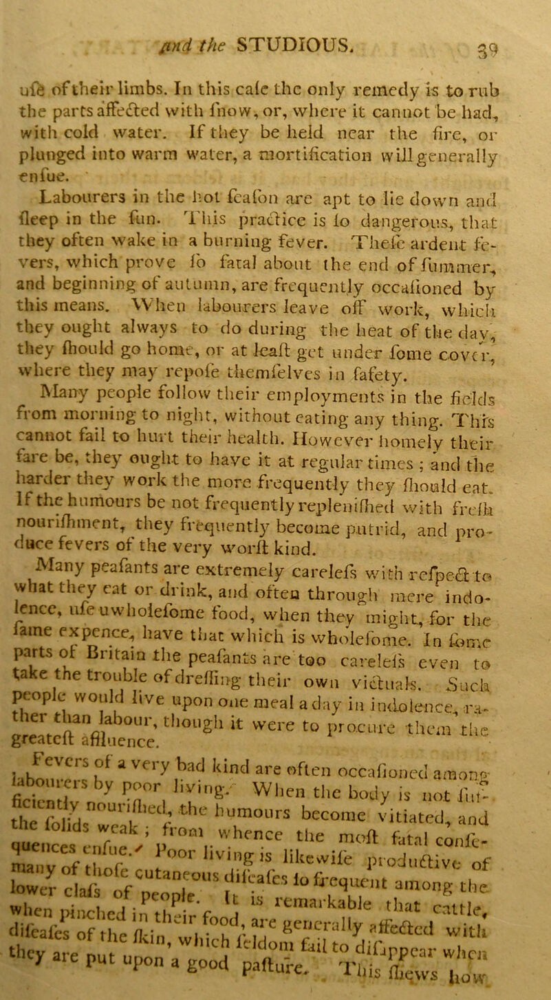 B9 uft of their limbs. In this calc the only remedy is to rub the partsafFe£ted with Ihow, or, where it cannot be had, with cold water. If they be held near the fire, or plunged into warm water, a mortification will generally enfue. Labourers in the hot fcafon are apt to lie down and deep in the fun. This i^adicc is fo dangerous, that they often wake in a burning fever. Thefe ardent fe- vers, which prove lb fatal about the end of fumnier, and beginning of autumn, are frequently occafioned by this means. When labourers leave off work, whicli they ought always to do during the heat of the clay, they fhoukl go home, or at lead get under fome cover’ where they may repofe themfelvcs in fafety. IMany people follow their employments in the fields from morning to night, without eating any thing. This cannot fail to hint their health. However liomely their faie be, they ought to have it at regular times ; and the harder they work the more frequently they flimald eat. If the humours be not frequently replenifiied with fre/h nounfhment, they frequently become putrid, and pro- duce fevers of the very word kind. Many peafants are extremely carelcfs with rerpedto what they cat or drink, and often through mere indo- lence, ufe uwhoiefome food, when they miglit, for the lame f’xpcnce, have that which is wholefonie. In fome parts of Britain the peafants are too carelefs even to take the trouble of drefling their own vithials. Suck people would live upon one meal a day in indolence, ra. procure thciii die grcatcit anluencc. f evers of a very bad kind are often occafioned amono- fictnirno^ T’’, thefblid? humours become vitiated, and l r ^ likeivife in oduftivc of lowe'r cwrS'ptp? ft‘ if td“ wlien pinched in fh-ir'f t that cattle.