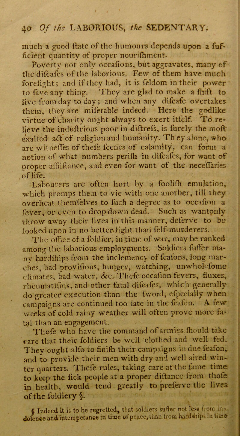 much a good ftate of the humours depends upon a fuf- ficient quantity of proper nourifhment. Poverty not only occafions, but aggravates, many of the dileafes of the laborious. Few of them have much forcfight; and if they had, it is feldom in their power to fave any thing. They are glad to make a fliift to live from day to day ; and when any difeafe overtakes them, they are mUerable indeed. Here the godlike virtue of charity ought always to exert itfelf. To re- lieve the induOrious poor in diftrefs, is Purely the moR exalted a£l*of religion and humanity. They alone, wha are witnefTes of thefe Icehes of calamity, can form a notion of what numbers perifli in difeafes, for want of proper affiiftance, and even for want of the necefTaries , of life. Labourers are often hurt by a foolifli emulation, which promps them to vie wdth one another, till they overheat themfelves to fuch a degree as to occafion a fever, or even to dropdown dead. Such as wantonly throw away their lives in this manner, deferve to be looked upon in no better-llght than felf-murderers. The office of a foidier, in time of war, may be ranked among the laborious employ^ients. Soldiers fufter ma- ny hardffiipsfrom the inclemencv of feafons, long mar- ches, bad provifions, hunger, watching, unwholefome climates, bad water, See. Tliefe occafion fevers, fluxes, rbeumatirms, and other fatal difeafes, which generally do greater execution than the fword, efpecially when campaigns are continued too late in the feafon. A few weeks of cold rainy weather will often prove more fa- tal than an engagement. Thofe who have the command of armies ffiould take care that their foldiers be well clothed and well fed. They ought alfo to finiffi their campaigns in due feafon,. and to provide their men with dry and well aired win- ter quarters. Thefe rules, taking care at the fame time to keep the fick people at a proper diftance from thofe in health, would tend greatly to preferve the lives of the foldiery §. J Indeed it is to be regretted, that soldiers suffer not less from in- dolence and in tern perance in time of peace, than from hardships in lime