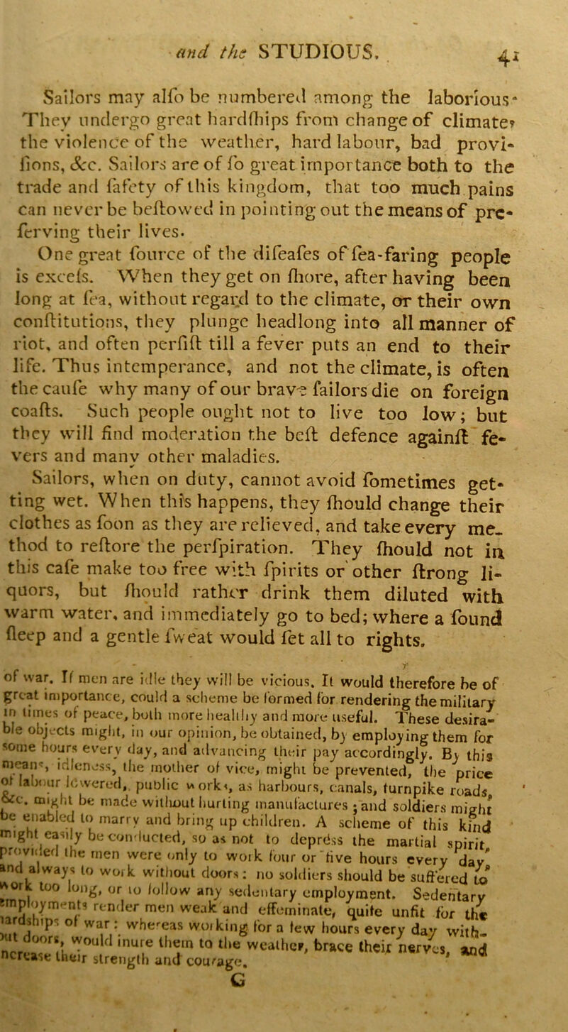 Sailors may alio be numbered among the laborious* They undergo great hardrtiips from change of climate^ the violence of the weather, hard labour, bad provi* lions, See. Sailors are of lb great importance both to the trade and fafety of this kingdom, that too much pains can never be bellowed in pointing out the means of pre* ferving their lives. One great fource of the difeafes of lea-faring people is excels. When they get on lliore, after having been long at lea, without regaiid to the climate, or their own conflitLitions, they plunge headlong into all manner of riot, and often perfift till a fever puts an end to their life. Thus intemperance, and not the climate, is often the caufe why many of our brave failors die on foreign coafts. Such people ought not to live too low; but they will find moderation the bell defence againll fe- vers and manv other maladies. Sailors, when on duty, cannot avoid fometimes get- ting wet. When this happens, they Ihould change their clothes as foon as they are relieved, and take every me- thod to rellore the perfpiration. They Ihould not in this cafe make too free with fpirits of other llrong li- quors, but lliould rather drink them diluted with warm water, and immediately go to bed; where a found deep and a gentle fweat would fet all to rights. of war. If men are idle they will be vicious. It would therefore he of great importance, could a scheme be formed for rendering the military in times ot peace, both more liealiliy and more useful. These desira- ble objects might, in our opinion, be obtained, by employing them for some hours every day, and advancing their pay accordingly. By this nif^n', idleness, the mother of vice, might be prevented, the price of labiiiir lowered, public worky, as harbours, canals, turnpike roads 6ic. might be made without hurting manufactures; and soldiers misht be enabled to marry and bring up children. A scheme of this kfnd might easily be conducted, so as not to deprdss the martial spirit provided the men were only to work four or'five hours every dav' and always to work without doors; no soldiers should be suffied to work too long, or lo follow any sedentary employment. Sedentary smpiuym.-nts render men weak and effeminate, quite unfit fur the lardships of war : whereas woiking for a tew hours every day with-