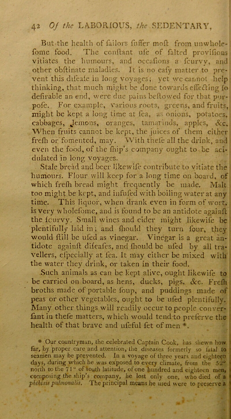 But-the health of failors fuffcr moft from iinwhole- fome food. The conftant ufe of faltcd provifions vitiates the humours, and occafions a fcurvy, and other obftinate maladies. It is no eafy matter to pre- vent this difeaie in long voyages; yet we cannot help thinking, that much might be done towards effecting fo defirable an end, were due pains beRowed for that pur- pofe. For example, various roots, greens, and fruits, might be kept a long time at Tea, as onions, potatoes, cabbages, Jemons, oranges, tamarinds, apples, When fruits cannot be kept, the juices of them either frefli or'fomented, may. With thefe all the drink, and even the food, of the fiiip’s company ought to be aci- dulated in long voyages. Stale bread and beer likewife contribute to vitiate the humours. Flour will keep for a long time on board, of which frefli bread might frequently be made. Malt too might be kept, and infufed with boiling water at any time. This liquor, when drank even in form of wort, is very wholefome, and is found to be an antidote againR the Icurvy. Small wines and cider might likewife be plentifully laid in; and fliould they turn four, they would Rill be ufed as vinegar. Vinegar is a great an- tidote againR difeafes, and fliould be ufed by ail tra- vellers, efpecially at fea. It may either be mixed with the water they drink, or taken in their food. Such animals as can be kept alive, ought likewife to be carried on boai'd, as hens, ducks, pigs, See. Frefli * broths made of portable foiip, and puddings made of> peas or other vegetables, ought to be ufed plentifully, i! Many other things will readily occur to people conver- : fant in thefe matters, which would teiid-to preferve the 1 health of that brave and ufeful fet of men I i * Our countryman, the celebrated Captain Cook, has shewn how j far, by proper care and attention, the diseases formerly so ialal to ij seamen may be prevented. In a voyage of three years and eighteen days, during which he was exposed to every climate, from the 52'* i north to the 71° of'south latitude, of one hundred and eighteen men, i composing the ship’s company, he lost only one, who died of a ! pfuhisis pulifionalis. The principal means he used were to preserve a '