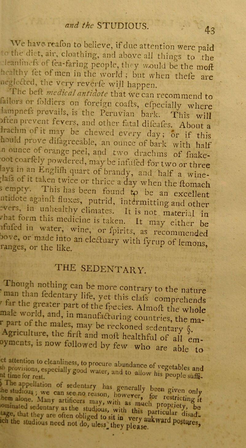 4-3 We have-reafon to believe, if clue attention were paid ' the diet, air, cloathing, and above all tilings to the i^anlmefs of fea-faring people, they vv^ould be the nioft ncnlthy let of men in the world ; but when thefe are iieglefted, the very reveiTe wijl happen. ^ 1 he bell medical antidote that we can recommend to iailors or foldiers on foreign coalls, efpecially where iampnels prevails, is the Peruvian bark. This will Dften prevent fevers, and other fatal difeafes. About a Irachm of it may be chewed every day; or if this hoiild prove difagreeable, an ounce of bark with half n ounce oforange peel, and two drachms of fnake- oot coarfely powdered, may be infilled for two or three ays in an f:nglifli quart of brandy, and half a wine- ,la,s of It taken twice or thrice a day when the ftomach imdote againft fluxes, putrid, intilrmitting and other evers in unhealthy climates. It is not, material in ^hat form this medicine is taken. It may either be luled in water, wine, or fpirits, as recommended ve, or made into an eleftnary with fyriip of lemons ranges, or the like. > d lemons, THE SEDENTARY. _ Though noting can be more contrary to the nature ^man than fedentary life, yet this clafs^omprehends ' far the greater part of the fnecies. Almoil the wheJe male world, and, m maniifaftaring countries, the ma- r part of the males, may be reckoned sedentary & ■ Agriculture, the firft and moll healthful of all em- oyments, is now followed by few who are able to ct attention to cleanlines.s, to procure abundance of vetrPioK? sb provisions, especially crood w iipr nnri ♦ n i • and 111 time for rest. ^ ^ ® P'^uple suffi- > The appellation of sedentary has ffenerallv • >he studious ; we can .see no rea.son, however'^ for r hem alone. Manj artificers may, with as much lominated sedentary as the studious, with this '.lage, that they are often obliged to sit in verv disad- ich the studious need not dof uless^they