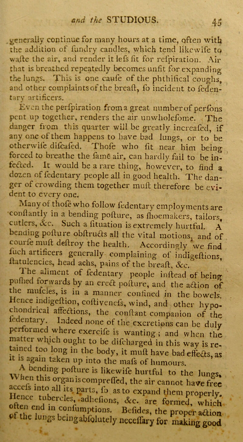 generally continue for many hours at a time, often with the addition of fundry candles, which tend likevvife to vvafte the air, and render it lefs lit for refpiration. Air that is breathed repeatedly becomes unfit for expanding the lungs. This is one caufe of the phthilical coughs, and other complaints of the bread:, fo incident to feden- tary artificers. Even the perfpiration from a great number of perfons pent up together, renders the air unwholefomc. The danger from this quarter will be greatly increafed, if any one of them happens to have bad lungs, or to be otherwife difeafed. Thofe who fit near him being forced to breathe the fame air, can hardly fail to be in- fe(fced. It would be a rare thing, however, to find a doz.en of fedentary people all in good health. The dan- ger of crowding them together mud therefore be evi- dent to every one. Many of thofe who follow fedentary employments are condantly in a bending podure, as dioemakers, tailors, cutlers. See. Such a dtuation is extremely hurtful. A bending podure obdru6ts all the vital motions, and of couifemud dedroy the health. Accordingly we find fuch artificers generally complaining of indigedions datulencies, head achs, pains of the bread, &c. The aliment of fedentary people indead of being puflied forwards by an ered podure, and the aedion of uie muiclp, is in a manner confined in the bowels. Hence indigedion, codivenefs, wind, and other hypo- chondncai affe<dions, the condant companion of the e entary Indeed none of the excretions can be duly pc ormed where exercife Is wanting and when the matter wlych ought to be difeharged in this way is re- tained too long in the body, it muft have bad efteas, as It IS apin taken up into the mafs of humours. wt pofture is likewife hurtful to the lungs, hen this organiscompretted, the air cannot have free a^efs into all „s parts, lb as to expand tliem properly. Hence tubercles .adliefions, &c. are formed, Thich often end m confumptions. Befides, the proper aftioa e lungs beingabfolutely neceflkry for making good