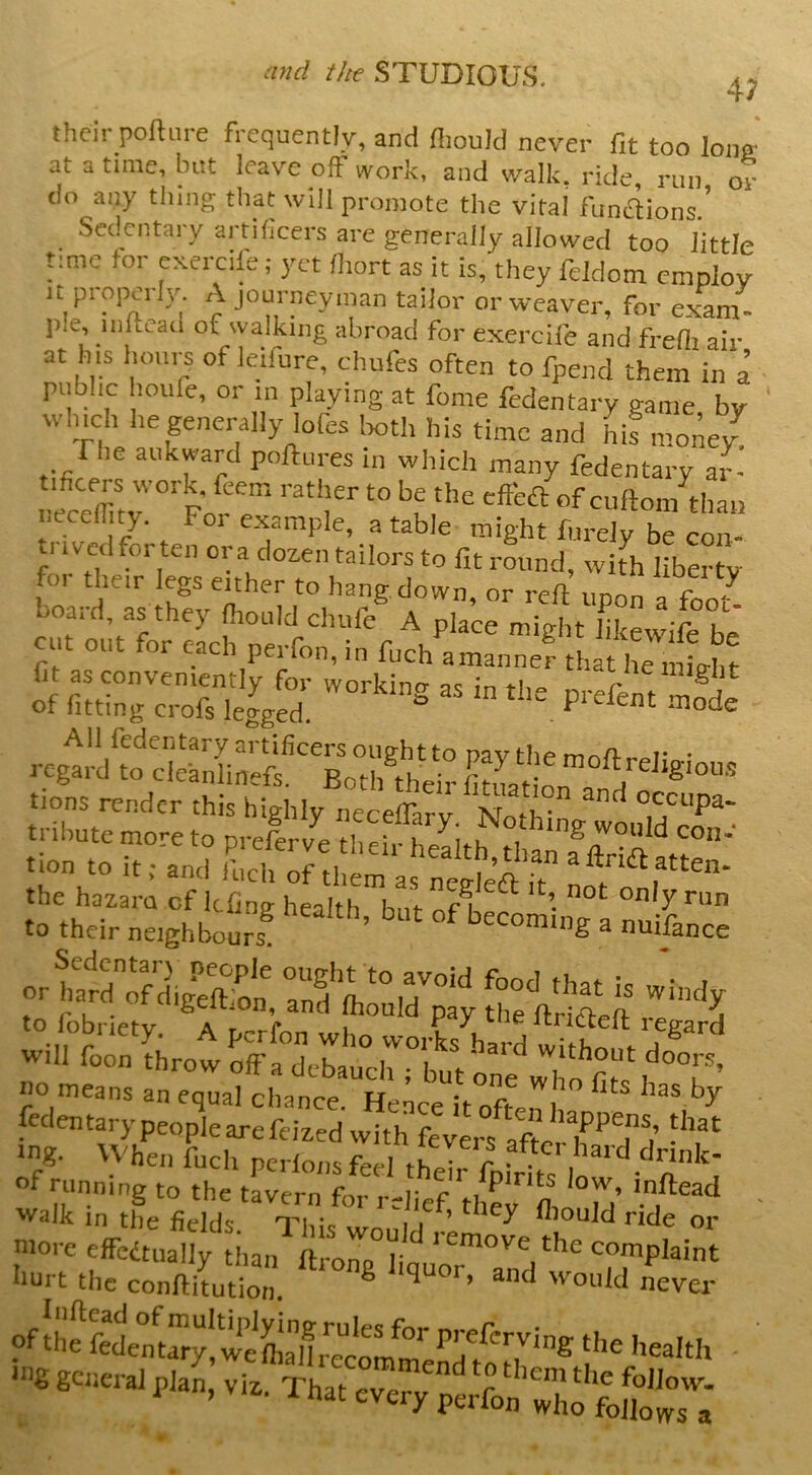 4; their poftiire frequently, and fliould never fit too Iona' at a time, blit leave off work, and walk, ride, run 01- do any thing that will promote the vital funflions ' Sed^entary artificers are generally allowed too I'ittle time for exereik'; yet (liort as it is, they feldom employ It properly. A journeyman tailor or weaver, for exam- l)Ie, iiiltcad of walking abroad for exercife and freOi air at his houi-s of leifure, chufes often to fpend them in a public houfe, or in playing at fome fedentary game by winch he generally lofes Ixith his time and hif money fhe aukwaul polfures in whieh many fedentary ar- tificers work, feem rather to be the efteft of cuftom than neceffity. For example, a table might furely be con- I ived forten ora dozen tailors to fit round, with liberty foi their legs either to hang, down or reft imnn of ^ board, as they ftiould chufe A plaee might bkewifrfae cut out for each perfon, in fnch amannef .a/ ^ .i~ render Si bfgH.'t.E™ “ZT  «o means an equal chance. Hence it offpn i fedentary people are feized with fevers aftcrh^’T^i’ ing. When fucli perlonsfeel thoir f * *<- , drink- of running to the tLern for relief they'fli °M ' 'vaik in the fields Tln\ i ’ A^ould ride or ’ore elfeitnany tiian ftrory “-Plaint hurt the conftitution. ® ^ ever of the felm^ylweffianre^^^^ '6 getteral plan, viz. That ever/JeS’whotS^T;