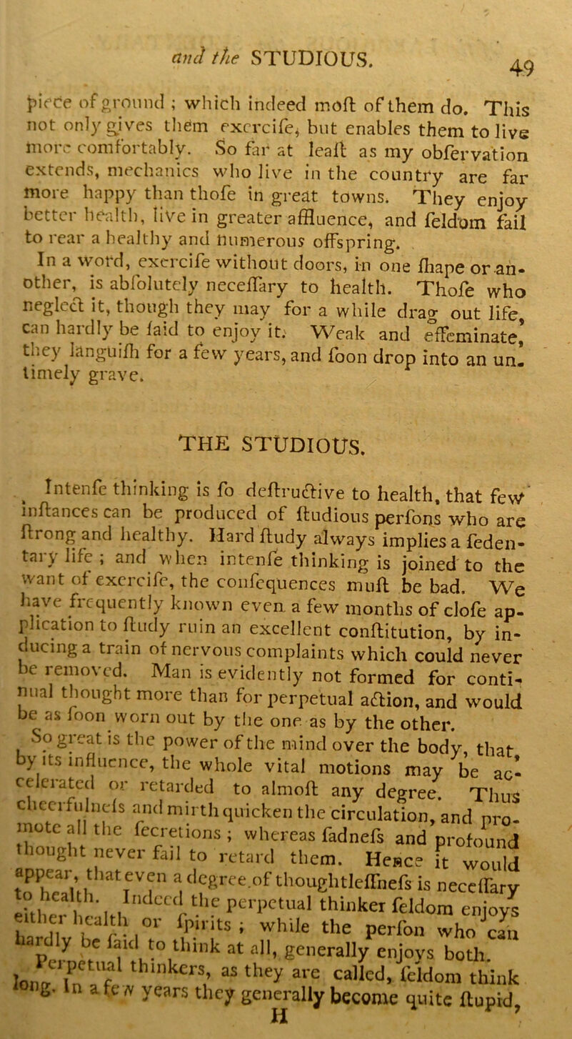 49 Jiifce of oroinul ; which indeed moft of them do. This not onlyg^ives them excrcifc^ but enables them to live more comfortably. So fin' at leafi as my obfervation extends, mechanics who Jive in the country are far more happy than thofe in great towns. They enjoy better health, live in greater affluence, and feldoin fail to rear a lieaJtliy and tninierous offspring. In a word, excrcife without doors, i-n one fhape or ah- other, is abrolutely neceflary to health. Thofe who neglccl it, though they may for a while drag out life can hardly be laid to enjoy it. Weak and effeminate,’ they languiffl for a few years,and foon drop into an un! timely grave. THE STUDIOUS. ^ Intenfe thinking is fo deffrudtive to health, that few’ inftances can be produced of ftudious p>erfons who are ftrong and healthy. Hard fludy always implies a feden- tarylife; and when intenfe thinking is joined to the want of excrcife, the confcquences mufl be bad. We have frequently known evea a few months of clofe ap. plication to ftucly ruin an excellent conftitution, by in- cucinga train of nervous complaints which could never be removed. Man is evidently not formed for conti- nual thought more than for perpetual aaion, and would be as loon worn out by tlie one as by the other. So great is tlie power of the mind over the body, that by Its influence, tbe whole vital motions may be ac- celerated or retarded to almoft any degree. Thus checrfulncls and mirth cpvicken the circulation, and pro- mote all the fecrelions; whereas fadnefs and profound thought neyer fail to retard them. Hence it would t? hTui is necelFary eUW health perpetual thinker feldom enjoys eithei health or fpints ; while the perfon who cL ar y e laid to think at all, generally enjoys botli lonv^'ln a f ‘Udom think iong. In afew years they genm-ally become Huitc ftupid,