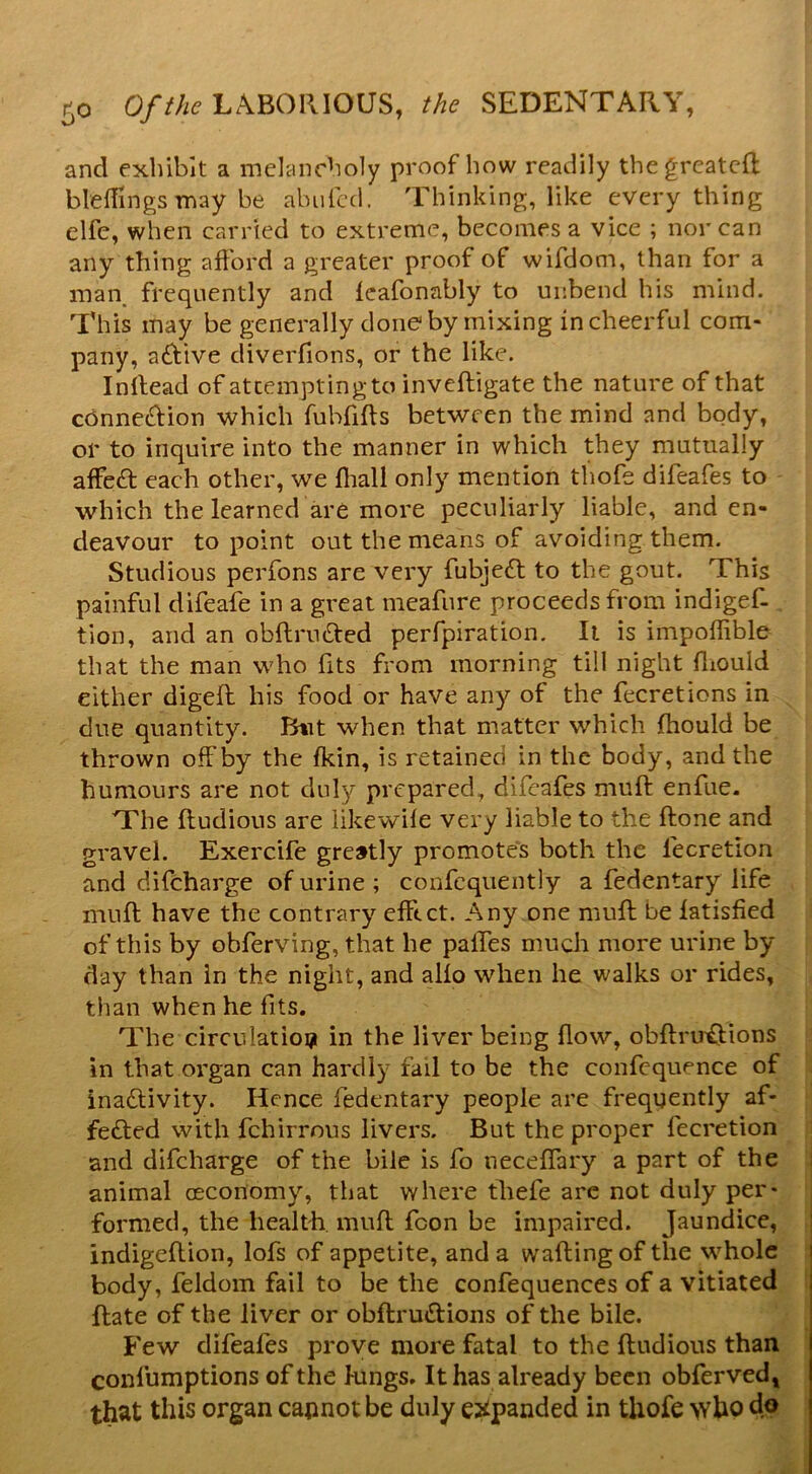 and exhibit a melancholy proof how readily thegrcatcfl blellings may be abufcd. Thinking, like everything elfe, when carried to extreme, becomes a vice ; nor can any thing afford a greater proof of wifdom, than for a man^ frequently and fcafonably to unbend his mind. This may be generally done by mixing in cheerful com- pany, aftive diveiTions, or the like. Inllead of attemptingto inveftigate the nature of that connection which fubfifts between the mind and body, or to inquire into the manner in which they mutually affect each other, we fliall only mention thofe difeafes to which the learned are more peculiarly liable, and en- deavour to point out the means of avoiding them. Studious perfons are very fubject to the gout. This painful difeafe in a great meafure proceeds from indigef- tion, and an obftructed perfpiration. It is impoffible that the man who fits from morning till night diould either digeft his food or have any of the fecretions in due quantity. Btit when that matter which jfhould be thrown off by the fkin, is retained in the body, and the humours are not duly prepared, difeafes muft enfue. The ftudious are likewife very liable to the ftone and gravel. Exercife greatly promotes both the fecretion and difeharge of urine; confequently a fedentary life muft have the contrary effect. Any one muft be latisfied of this by obferving, that he paffes mucli more urine by day than in the night, and alio when he walks or rides, than when he fits. The circulatioi? in the liver being flow, obftru^ions in that organ can hardly fail to be the confequence of inaeftivity. Hence fedentary people are frequently af- feefted with fehirrous livers. But the proper fecretion and difeharge of the bile is fo neceflTary a part of the i animal oeconomy, that where tliefe arc not duly per- formed, the health, muft fcon be impaired. Jaundice, indigeftion, lofs of appetite, and a wafting of the whole body, feldom fail to be the confequences of a vitiated ftate of the liver or obftrueftions of the bile. Few difeafes prove more fatal to the ftudious than confumptions of the kings. It has already been obferved, that this organ capnot be duly e^ipanded in thofe >vho do