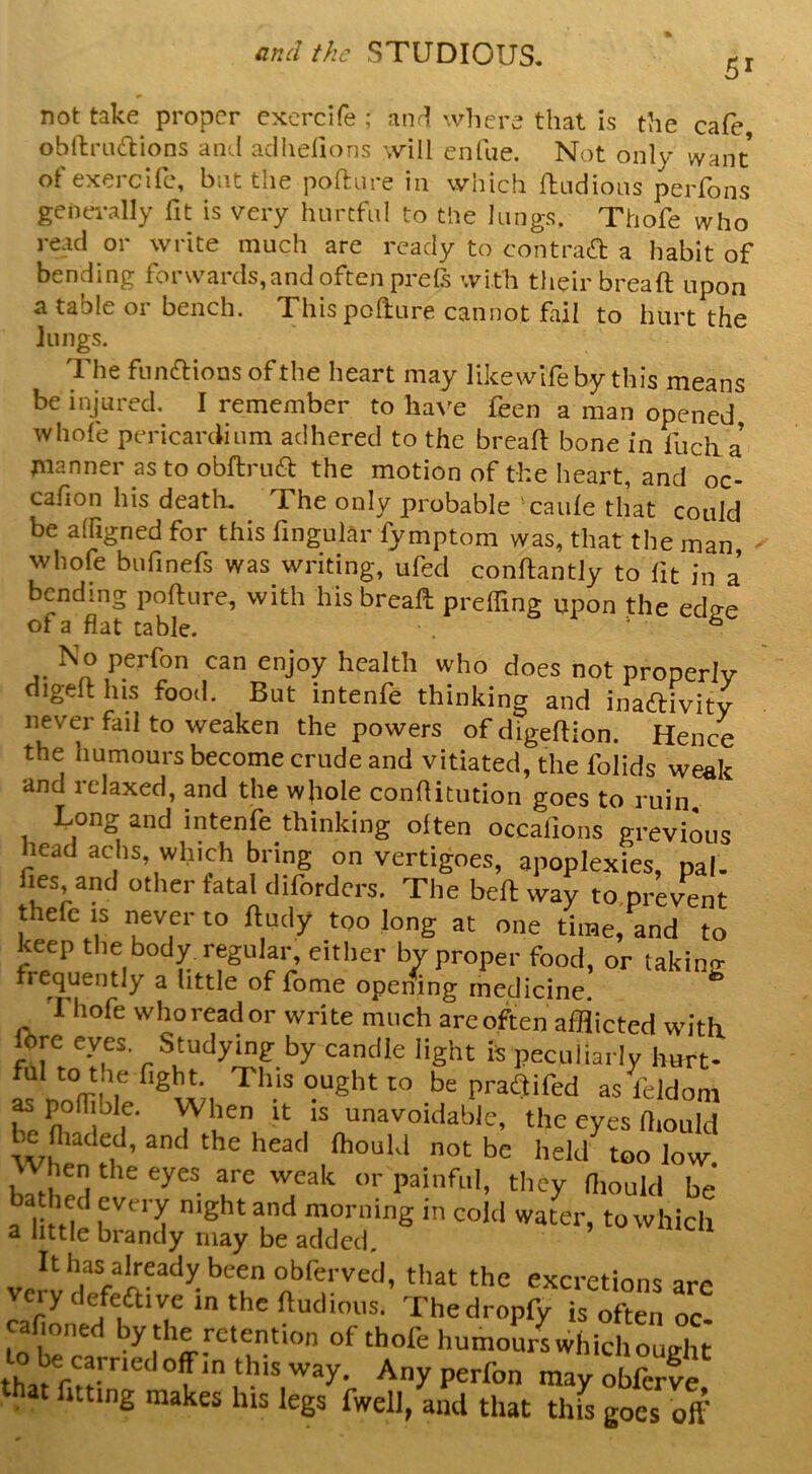 51 not take proper excrcife ; anr! where that is the cafe obl1;ru(S:ions aiitl acliidions will cnfiie. Not only want ofexercife, but the pofture in which {Indions peiTons generally fit is very hnrcfiil to the lungs. Thofe who read or write much are ready to contrad a habit of bending forwards, and often prels with their breaft upon a table or bench. Thispofture cannot fail to hurt the lungs. The fnnaions of the heart may likewifeby this means be injured. I remember to lia\^e feen a man opened whofe pericardium adhered to the bread bone in fuclia planner as to obftrued the motion of the heart, and oc- cafion his deatli. The only probable caide that could be alfigned for this fingular fymptom was, that the man, - whofe bufinefs was writing, ufed conftantly to fit in a bending pofture, with his bread preffing upon the edo-e of a flat table. . - 6 No perfon can enjoy health who does not properly digeft his food. But intenfe thinking and inaftivity never fail to weaken the powers ofdigeftion. Hence the humours become crude and vitiated, the folids weak and relaxed, and the whole conflitiition goes to ruin Long and intenfe thinking often occafions grevious head achs, which bring on vertigoes, apoplexies, pal- fies, and other fatal difordcrs. The bed way to.prevent thefc is never to dudy too long at one time, and to keep the body regular, either by proper food, or takinir frequently a little of fome opening medicine. Thofe who read or write much are often afflicted with, ftre eyes. Studying by candle light is peculiarly hurt- ful to the fight. This ought to be praQifed as I'cldom r n°^i^ f‘ unavoidable, the eyes fiiould fiiaded, and the head Ihould not be held too low. hen the eyes are weak or painful, they fimuld be ba hed every night and morning in cold water, to which 2 little brandy may be added. It has already been obferved, that the excretions are very defeaive in the ftudious. Thedropfy isZZVoC eafioned by the retention of thofe humours whichought to be earned off m this way. Any perfon may oK that fitting makes his legs fwell, and that this goes off