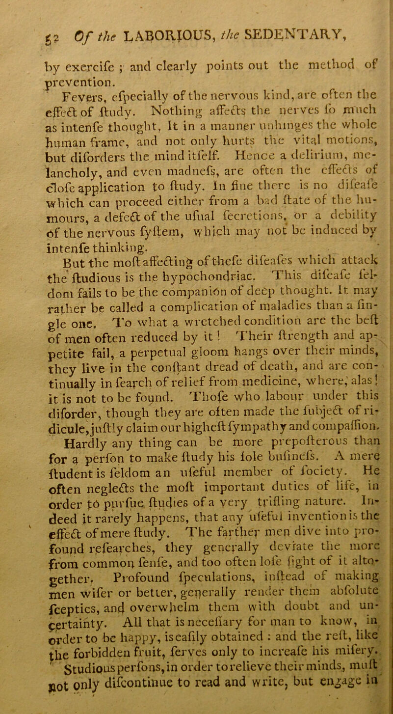 by exercife ; and clearly points out the method of prevention. Fevers, cfpecially of the nervous kind, arc often the elfeft of ftudy. Nothing alfefts the nerves lb much as intenfe thought. It in a manner unhinges the whole bmnan frame, and not only hurts the vital motions, but diforders the mind itfelf. Hence a delirium, me- clofe application to ftudy. In fine there is no difeafe which can proceed either from a bad Itate of the hu- mours, a defe£l of the ufual fecretions, or a debility of the nervous fyftem, which may not be induced by intenfe thinking. But the moftaffeding ofthefe difeafes which attack the ftudious is the hypochondriac, This difeafe fel- dom fails to be the companion of deep thought. It may rather be called a complication of maladies than a Tin- gle one. To what a wretched condition are the belt of men often reduced by it! I’heir ftrength and ap- petite fail, a perpetual gloom hangs over their minds, they live in the conftant dread of death, and are con- tinually in fearch of relief from medicine, where, alas! it is not to be found. Thofe who labour under this diforder, though they are often made the fubjedt of ri- dicule, jnftly claim our higheft fympathy and compaffion. Hardly any thing can be more prepoflerous than for a perfon to make fludy his foie bufmefs. A mere ftudent is feldom an ufeful member of fociety. He often negledts the moft important duties of life, in order purfue ftudies of a very trifling nature. lri» deed it rarely happens, that any ufeful invention is the effed of mere ftudy. The farthep men dive into pro- found refearches, they generally deviate the more from common fenfe, and too often lofe fight of it alto- gether. Profound fpeculations, inftead of making men wifer or better, generally render thein abfoliite fceptics, and overwhelm them with doubt and un- certainty. All that isneceliary for man to know, in oWler to be happy, iseafily obtained ; and the reft, like the forbidden fruit, ferves only to increafe his niifery. Studious perfons, in order to relieve their minds, inuft jiot only difeontinue to read and write, but engage in