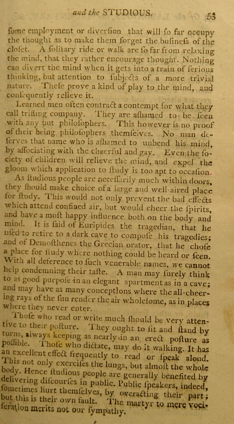 55 feme employment or cliverfion that will fo far occupy the thought as to make them forget the bufinels of the clolet. A folitary ride or walk are lo far from relaxing the mind, that they rather encourage thought. Nothing can divert the mind when it gets into a train of ferious thinking, but attention to fubje^rs of a more trivial nature. Thefc prove a kind of play to the mind, and confequcntly relieve it. Learned men often contract a contempt for what they call trilling eompany. They are aaiamed to - be feen with any but philofophers. This however is no proof of their being philofophers themfelves. No man dt- ferves that name who is afliamed to unbend his mind, by alTociatlng with the cheerful and gay. f^ven.the fo- ciety oFchildren will relieve the mind, and expel the gloom which application to fludy is too apt to occafion. As Itudious people are necelfarily much within doorsi they flioLild make choice of a large and well-aired place for Ifiidy, This would not only prevent the bad effects which attend confined air, but w^ould cheer the fpirits, and havea moft happy influence both on the body and’ mind. It is faid of Euripides the tragedian, that he tiled to retire to a dark cave to compofe his tragedies; and of Denioflhenes the Grecian orator, that he chofe’ a place for luidy where nothing could be heard or feen W ith all deference to fuch venerable names, we cannot help condemning their tafle. A man may furely think to as good purpole in an elegant apartment as in a cave; and may have as many conceptions where the all-cheer- ing rays of the fun render the air wholclome, as in places where they never enter. ^ Thofe who read or write much fliould be very atten- .ve to the.r ,>„aore. They ought to lit and Lnd by polhble i hole wlio diftate, may do it walkin? It has an cxcellcnt cITea frequently to ^cad or I'pealf alou“ body HLcr 'S*’ '^holc delivei inr 1 ® are generally benefited by fo, III ® ‘‘‘rcourles in public. Pubfic Ipeakers, indeed^ femion merits not our fympathy/^^ Wre \oa-