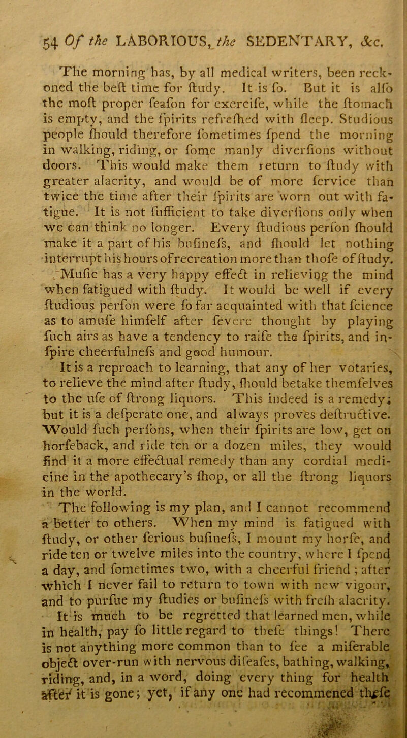 Of the LABOPJOUS,SEDENTARY, Sec, Tlie morning has, by all medical writers, been reck- oned the befl: time for ftndy. It is fo. Bat it is alfo the mofl proper feafon for cxercife, wliile the ftomach is empty, and the fpirits refrefhed with deep. Studious people fhould therefore fometiraes fpend the morning in walking, riding, or fomc manly diverfions without doors. This would make them return to ftndy witli greater alacrity, and would be of more fervice than twice the time after their fpirits are worn out with fa- tigue. It is not fufficient to take diverlions only when we can think no longer. Every ftudinus perfon fhould make it a part of his bnfinefs, and ftiould let nothing interrupt his hours of recreation more than tliofe of ftudy. rMufic has a very happy effc(ft in relieving the mind when fatigued with ftudy. It would be well if every ftiidious perfon were fo far acquainted with thatfcience as to amufe himfelf after fevere thought by playing fuch airs as have a tendency to raife the fpirits, and in- fpire cheerfulnefs and good humour. It is a reproach to learning, that any of her votaries, to relieve the mind after ftudy, fliould betake themfeives to the ufe of ftrong liquors. This indeed is a remedy; but it is a ciefperate one, and always proves deftrudtive. Would fuch perfons, when their fpirits are low, get on horfeback, and ride ten or a dozen miles, they would find it a more elfecftual remedy than any cordial medi- cine in the apothecary’s fliop, or all the ftrong liquors in the world. The following is my plan, and I cannot recommend a better to others. When my mind is fatigued with ftudy, or other ferious buftnels, I mount my horfe, and ride ten or twelve miles into the country, where 1 fpend a day, and fometimes two, with a cheerful frieiid ; after which I never fail to return to town with new vigour, and to purfue my ftudies or buftnels with frdh alacrity. It is much to be regretted that learned men, while in health, pay fo little regard to tliefe things! There is not anything more common than to fee a niiferable objeft over-run with nervous difeafes, bathing, walkings riding, and, in a word, doing every thing for health afl'ef it is gone; yet, if any one had recommened tli^fq