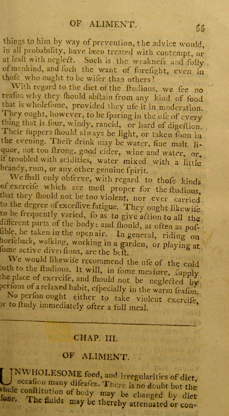 thinos to him by way of prevention, the advice would, in all probability, have been treated with contempt, or atJeall withncglca. Such is the weaknefs and folly of mankind, and fuch the want of forefight, even in thofe who ought to be wifer than others ! With regard to the diet of the ftudious, we fee no rcafon why they Hiould abflain from any kind of food that iswholeforac, provided they ufe it in moderation. They ought, however, to be fparing in the ufe of every thing that is four, windy, rancid, or hard of digeftion Their luppcrsHiould always be light, or taken foon in the evening. Their drink may be water, fine malt li- quor, not too {Irong, good cider, wine and water, or, it troubled with acidities, water mixed with a little brandy, rum, or any other genuine fpirit. / We fhall only obferve,'with regard to thofe kinds ofexercife which are moll proper for theftudious that they Ihould not be too violent, nor ever carried to the degree ofexce^^l^^e fatigue. They ought likewife to be frequently varied, fo as to give adlion to all the different parts of the body: and fliould, as often as pof- hb.e, be taken in the open air. In general, ridinp; on borfeback, walking, working in a garden, or playing at Lome active diveifions, are the bt ft. We would likewife recommend the ufe of the cold l»th to the ftudious. It will, in fome meafure, uipply the place of exercife, and fliould not be ncglcdlcd by perfons of a relaxed habit, especially in the warm feafon No perfon ought either to take violent exercife )r to Itudy immediately ofter a full meal. ’ CHAP. III. OF ALIMENT. r TNW HOLESOME food, and irregularities of diet IJ occafioii many difeafes. There is no doubt but the lone changed by diet The fluids may be thereby attenuated or con-