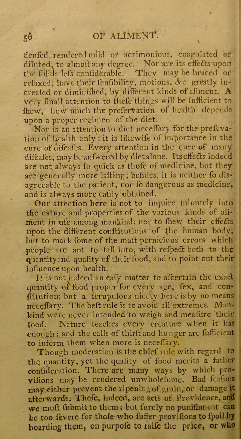 ot' ALIMEN'I*. dcnfecl, rendered mild or acrimonious, coagulated of diluted, to almoft 3115' degree. Nbr -are its efFe£ts upon the fdiicis lels confiderablc. They may be braced or relaxed, have their fenfibility, motions, sScc greatly in- creafed or dimirifhed, by different kinds of aliment, A very fmall attention to thefe things will be fufficient to ftiew, how much the preferVation of health depends upon a proper regimen of the diet; Nor is jiti attention to diet necefTar\ for the prefcva- tion of health ohly; it is likevvife of importance in the cure of difeafes. Every attention in the cure many difeafes, maybe anfwered by dietalone. Itseffetfts indeed are not always fo quick as thofe of medicine, but they are generally more lafting; befules, it is neither fo dis* agreea!ble to the patient, nor fo dangerous as medicine, and is always mote eafiiy obtaih(^d. Our attention here is not to inquire minutely into the nature and properties of the various kinds of aii- iiieht in ufe among mankind; nor to fhew their effects upon the different conftitutions of ^he human body; but to mark fome of the moft pernicious errors which people are apt to fall into, with refpe<^ both to the quantityand quality of their food, and to point out their influence upon health. It is not indeed an eafy matter to afeertain the exa^l quantity o? food proper for every age, fex, and con- IHtution; but a fcrupulous nicety here is by no means neceffary. The beft rule is to avoid ail extremes. Man- kind were never intended to weigh and meafure their food. Nature teaches every creature when it liaS enough ; and the calls of thirfland hunger are fufficient to inform them when more is necelTary. Though moderation is tlie chief rule with regard to the quantity, yet the quality of food merits a fatlicr confideralion. There are many ways by which pro- vifions may be rendered unwholefome. Bad f albns may either prevent the ripening of grain, or damage it afterwards; Thefe, indeed, are acts of Providence, and | we muft fubmit to them; but furely no punifliment can | be too fevere for thofe who fuffer provifions to fpoil by hoarding them, on purpofe to raifc the price, or who