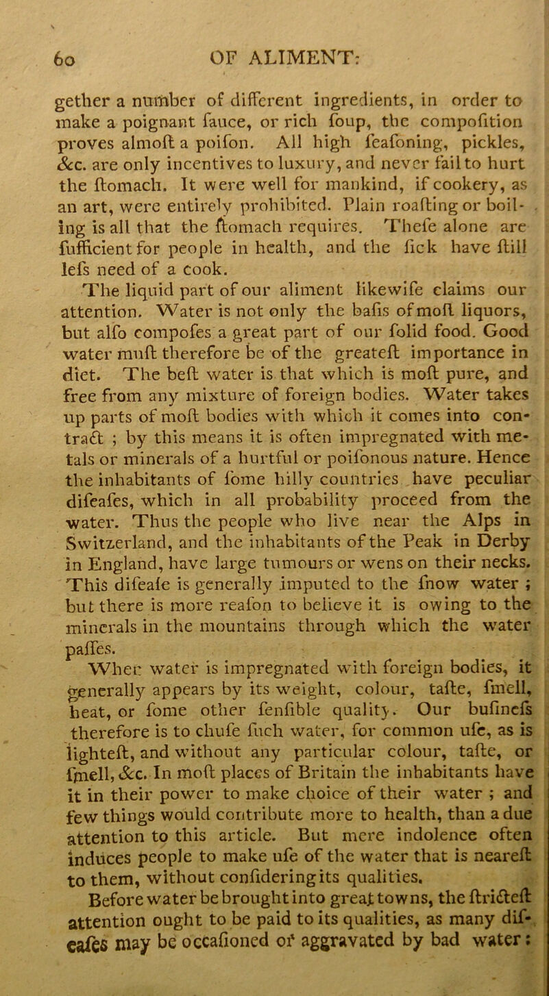 gether a nuitiber of different ingredients, in order to make a poignant fauce, or rich foup, the compofition proves almoft a poifon. All high feafoning, pickles. See. are only incentives to luxury, and never tail to hurt the ftomach. It were well for mankind, if cookery, as an art, were entirely prohibited. Plain roaftingor boil* . ing is all that the Itomach requires, Thefe alone arc fuflicientfor people in health, and the Tick have ftill lefs need of a cook. The liquid part of our aliment likewlfe claims our attention. Water is not only the bafis ofmoft liquors, but alfo compofes a great part of our folid food. Good water mull therefore be of the greatell importance in diet. The bed water is that which is mod pure, and free from any mixture of foreign bodies. Water takes up parts of mod bodies w'^ith which it comes into con- tradf ; by this means it is often impregnated with me- tals or minerals of a hurtful or poifonous nature. Hence the inhabitants of fome hilly countries have peculiar difeafes, which in all probability proceed from the water. Thus the people who live near the Alps in Switzerland, and the inhabitants of the Peak in Derby in England, have large tumours or wens on their necks. This difeale is generally imputed to the fnow water ; but there is more reafon to believe it is owing to the minerals in the mountains through which the w'ater i: water is impregnated with foreign bodies, it generally appears by its weight, colour, tade, fmell, heat, or fome other fenfible qualit}-. Our bufinds therefore is to chufe fuch water, for common ufc, as is lighted, and without any particular colour, tade, or fniell,&c. In mod places of Britain the inhabitants have i it in their power to make choice of their water ; and few things would contribute more to health, than a due attention to this article. But mere indolence often induces people to make ufe of the water that is neared to them, without confideringits qualities. Before water be brought into great towns, the dri(ded attention ought to be paid to its qualities, as many dif- cafes niay be occafioned oi' aggravated by bad water; paffes. Wh