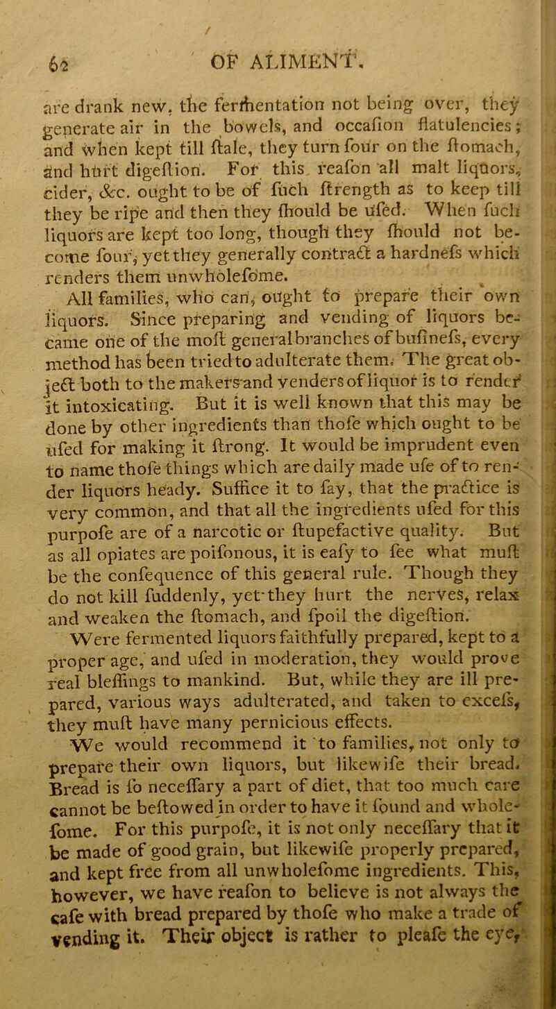 are drank new, tlie ferrfientation not being over, they generate air in the bowels, and occafion flatulencies; and when kept till ftale, they turn four on the flomaoh, rind bhrt digeflion. For this reafon all malt liquors, cider, See. ought to be of fiich ftrength as to keep till they be ripe arid then they fhould be ufed. When fuch liquors are kept too long, though they fhould not be- come four,- yet they generally contradi a hardnefs which renders them unwholefdme. All families, who can, oright to jmepafe their ‘own liquors. Since preparing and vending of liquors be- came one of the moft generalbranchcs of bufinefs, every method has been tried to adulterate them. The great ob- je6l both to the makersand venders of liquor is to fendef it intoxicating. But it is well known that this may be done by other ingredients than thofe which ought to be ufed for making it ftrong. It would be imprudent even to name thofe things which are daily made ufe of to ren- der liquors heiady. Suffice it to fay, that the pi*a£fice is very common, and that all the ingredients ufed for this purpofe are of a narcotic or ftupefactive quality. But : as all opiates are poifonous, it is eafy to fee what mufl i be the confequence of this general rule. Though they do not kill fuddenly, yet-they hurt the nerVeS, relax : and weaken the ftomach, and fpoil the digeftiori. Were fermented liquors faithfully prepared, kept to a proper age, and ufed in moderation, they would prove real bleffmgs to mankind. But, while they are ill pre- pared, various ways adulterated, and taken to excels, they mull have many pernicious effects. We would recommend it to families, not only to prepare their own liquors, but like wife their bread, r Bread is fo neceffary a part of diet, that too much care r cannot be bellowed in order to have it found and whole- forae. For this purpofe, it is not only neceffary that it > be made of good grain, but likewife properly prepared, and kept free from all unwholefome ingredients. This, « however, we have reafon to believe is not always the \ cafe with bread prepared by thofe who make a trade of J vending it. Their object is rather to pleafe the eye,' |