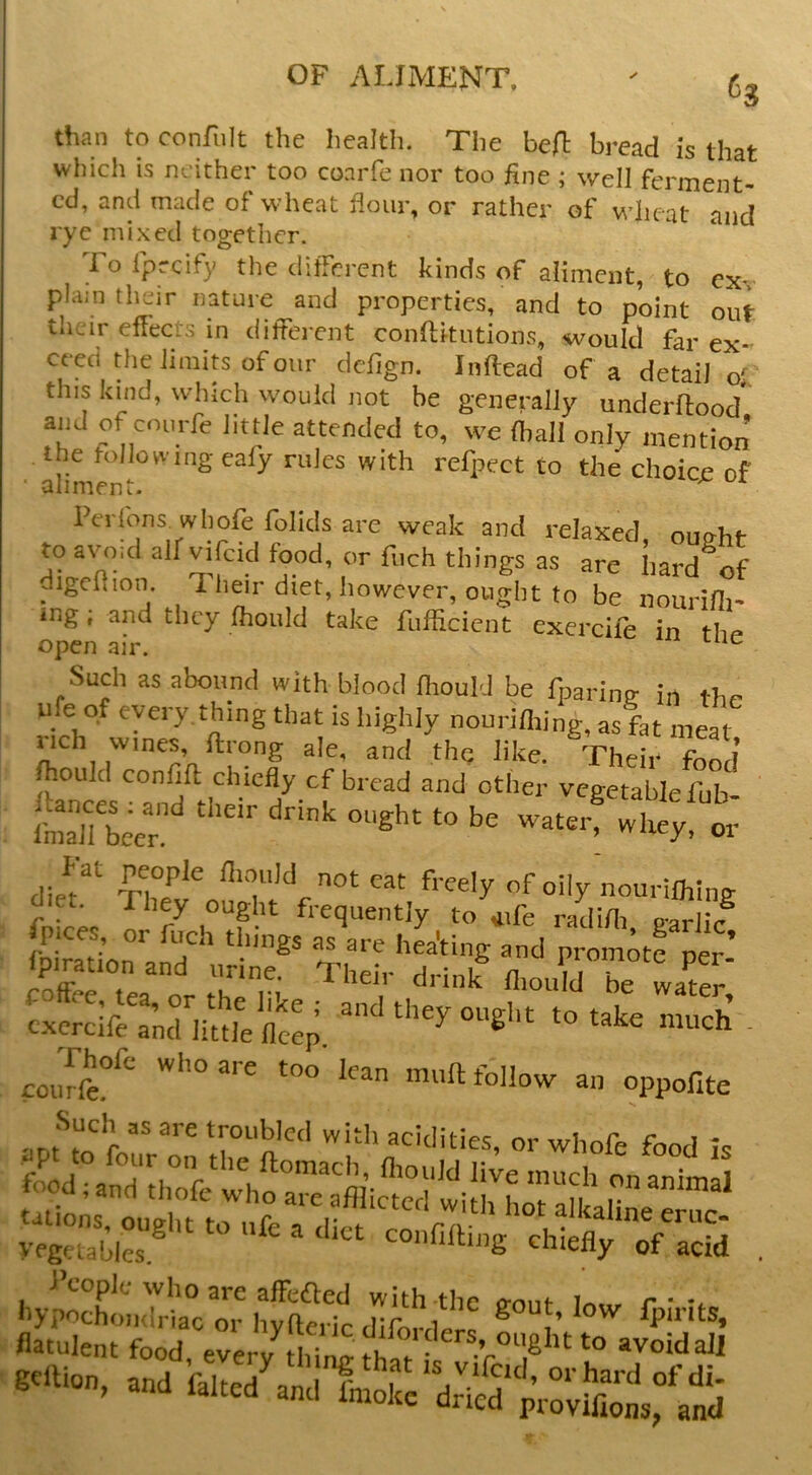 than to confiilt the health. The heft bread is that which is neither too co.arfe nor too fine ; well ferment- ed, and made of wheat flour, or rather of wheat anrl rye nii,xed together. Tolpreify the different kinds of aiimciit, to exv plain their nature and properties, and to point out their effects in different conftitutions, would far ex- ceed the limits of our dclign. Inftead of a detail o' this kind, which would not be generally underffood' and of courfe little attended to, we {hall only mention the 1-oIlowing cafy rules with refpect to the choice of • aliment. ^ ^ weak and relaxed, ought to avo.d alfvifcid food, or fiich things as are hard of digchion. Their diet, however, ought to be nourifli- ing; and they fhould take fufficient exercile in thr> open air. Such as abound with blood fhould be fparinff in thr virh°^ that is highly nourifliing, as fat meat nch wines, ftrong ale, and thq like. Their fonJ fhould confift chiefly cf bread and other vegetable fub freely of oily nourifliing et. They ought frequently to iife radifli p-arlic Sertea or t^^n he wa^r, conee, tea, or the like ; and they ought to take rm,ei, c.xcrcife and iittie fleep. ^ ^ ' courft?^^ follow an oppofite Such as are troubled with acidities, or whofe food is yegeiabies ® confiffing chiefly of acid People who are affeaed with the n-out W, r ■ hypochondriac or hyfteric diforders ® ^