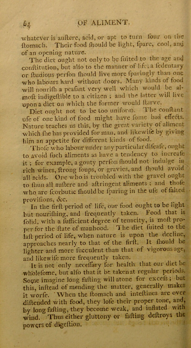 whatever is auftcre, acid, or apt to turn four on the flomach. Their food fhould be light, fparc, cool, any of an opening nature. The diet ought not only to be fuited to the age ant| conftitution, but alio to the manner of life; a fedentary or ftudious perfon fhould live more fparingly than one who labours hard without doors. Many kinds of food will noiirifh a peafant very well which would be al- moft indigeftible to a citizen ; and the latter will live upon a diet on which the former would Itarve. Diet ought not to be too uniform. The conftant life of one kind of food might have fome bad effedts. Nature teaches us this, by the great variety of aliment which file has provided for man. and likewife by giving him an appetite for different kinds of food. Thole who labour under any particular difeafe, ought to avoid fuch aliments as have a tendency to increafe it; for example, a gouty perfon Hiould not indulge in ^ rich wines, ftrong foups, or gravies, and fhould avoid ' ail acids. One who is troubled with the gravel ought to fliLin all aullere and aflringent aliments ; and thofe who are fcorbutic fhould be l]paring in the ufe of faked • provifions. See. In the firll period of life, our food ought to be light but nourifliing, and frequently taken. Food that is folid, with a fufficient degree of tenacity, is moll pro- per for the fhate of manhood. The diet fuited to the lafl period of life, when nature is upon the decline, approaches nearly to that of the firfl;. It fliould be lighter and more fucculent than that of vigorous age^. and likewife more frequently taken. It is not only necelfary for health that our diet be wholefome, but alfo that it be taken at regular periods. Soipe imagine long falling will atone for cxccfs ; but this, inflead of mending the matter, generally makes it worfe. ' When the llomach and intefliiies are over diftended with food, they lofe their proper tone, and, by long falling, they become weak, and inflated with wind. Thus either gluttony or fading dedroys the powers of digedion. .1