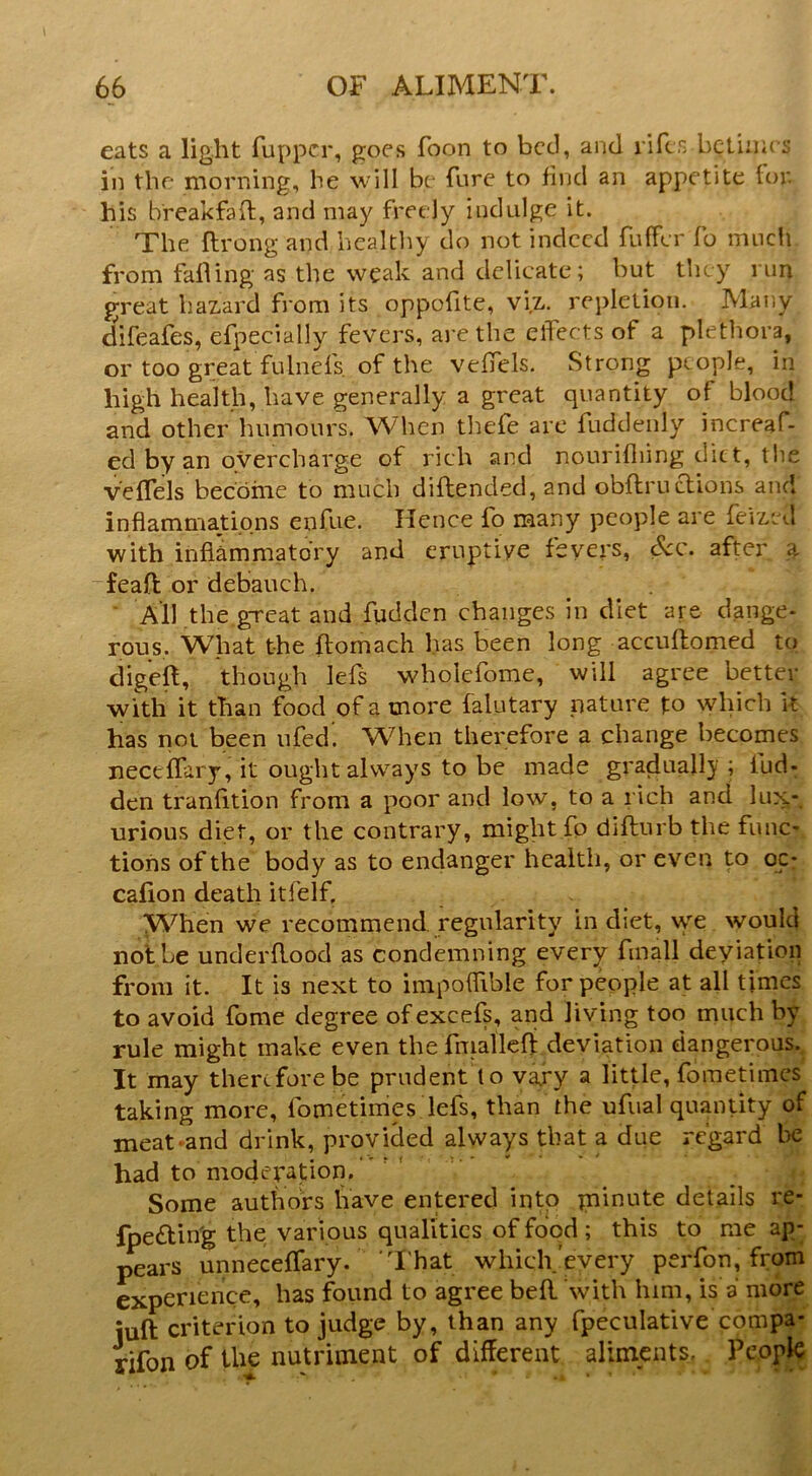 eats a light fuppcr, goes foon to bed, and lifer, bcliiiit s in the morning, he will be fure to find an appetite for his breakfaft, and may freely indulge it. The ftrong and healthy do not indeed fuffer fo mncli from failing as the weak and delicate; but they run great hazard from its oppofite, viz. repletion. Many difeafes, efpecially fevers, are the effects of a plethora, or too great fulnefs. of the veffels. Strong people, in high health, have generally a great quantity of blood and other humours. When thefe are fuddeiily increaf- ed by an overcharge of rich and nouriiliing diet, tlie v'eifels beedine to much diilended, and obilruaions and inflammations enfue. Hence fo many people are feized with inflammatory and eruptive fevers, dec. after a feaft or debauch. ^ All the,great and fudden changes in diet are dange- rous. W'hat the ftomach has been long accuftomed to digeft, though lefs wholefome, will agree better with it than food of a more falutary nature to which k has not been ufed. WHien therefore a change becomes neceifary, it ought always to be made gradually ; fud- den tranfition from a poor and low, to a rich and lux- urious diet, or the contrary, might fp diilurb the func- tions of the body as to endanger health, or even to oc- cafion death itfelf. When we recommend regularity in diet, we would not be underflood as condemning every fmall deyiatioii from it. It is next to impoffible for people at all times to avoid fome degree ofexcefs, and living too much by rule might make even the fniallcfi deviation dangerous. It may therefore be prudent to vaxy a little, fometimes taking more, fometimes lefs, than the ufual quantity of meat and drink, provided always that a due regard be had to moderation. Some authors have entered into piinute details re- fpe£lin'g the various qualities of food; this to me ap- ^ars unneceffary. I'hat which'every perfon, from experience, has found to agree befl with him, is a more juft criterion to judge by, than any fpeculative compa- rifon of the nutriment of different aliments. People