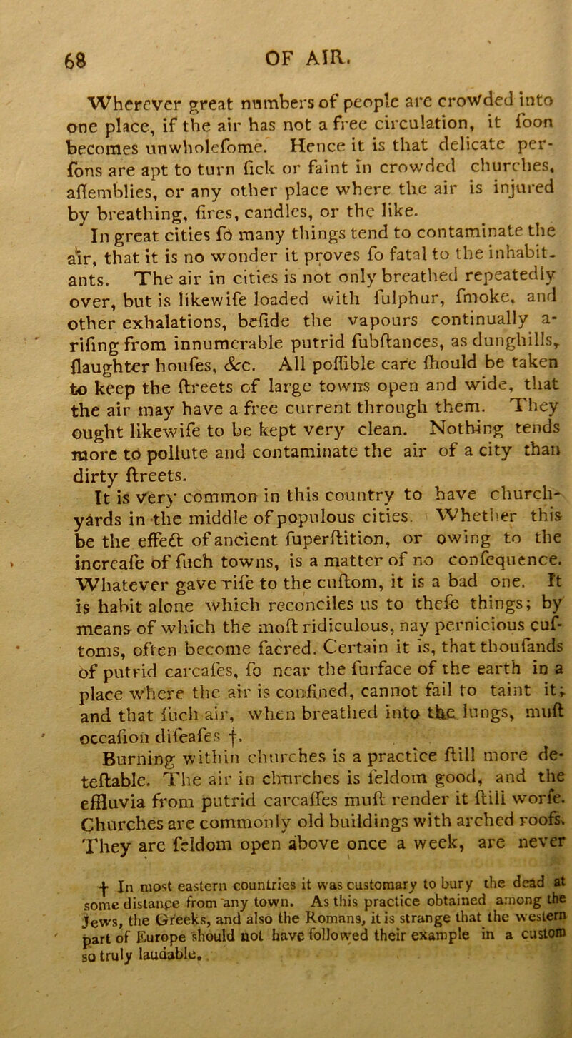 Wherever great nwmbersof people are crowded into one place, if the air has not a free circulation, it foon becomes unwholefome. Hence it is that delicate per- fbns are apt to turn ftek or faint in crowded churches, aflemhlies, or any other place where the air is injured by breathing, fires, candles, or the like. In great cities fo many things tend to contaminate the air, that it is no wonder it proves fo fatal to the inhabit- ants. The air in cities is not only breathed repeatedly over, but is likewife loaded with fulphur, fmoke, and other exhalations, befide the vapours continually a- rifingfrom innumerable putrid fubftances, as dunghills^ (laughter houfes, See. All pofiible care fhould be taken to keep the ftreets of large towns open and wide, that the air may have a free current through them. They ought likewife to be kept very clean. Nothing tends more to pollute and contaminate the air of a city than dirty ftreets. It is Very common in this country to have church- yards in the middle of populous cities. Whetlier this be the effe£t of ancient fuperftition, or owing to the increafe of fuch towns, is a matter of no confequcnce. Whatever gave rife to the enftom, it is a bad one. It is habit alone which reconciles us to thefe things; by means of which the moll ridiculous, nay pernicious cuft toms, often become facred. Certain it Is, that tboufands of putrid carcafes, fo near the furface of the earth in a place where the air is confined, cannot fail to taint it; and that fuch air, when breathed into tlaie lungs, muft occafion difeafes Burning within churches is a practice ftill more de* teftable. The air in clmrches is feldom good, and the effluvia from putrid carcalfes muft render it ftill worfe. Churches are commonly old buildings with arched roofs^ They are feldom open above once a week, are never In most eastern countries it was customary to bury the dead at somedistanpe from any town. As this practice obtained among the jews, the Greeks, and also the Romans, it is strange that the western part of Europe should not have followed their example in a custom so truly laudable..