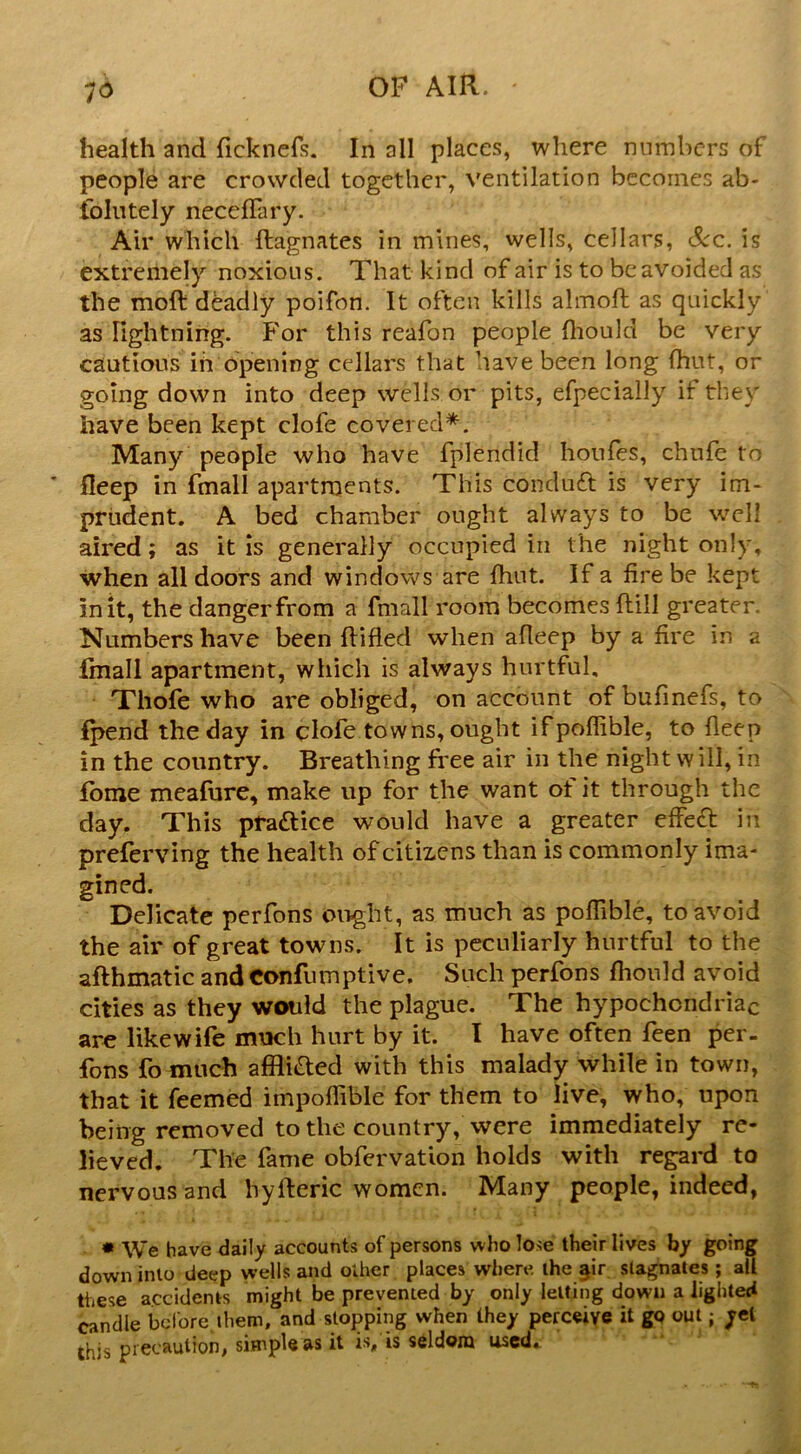 health and ficknefs. In all places, where numbers of people are crowded together, ventilation becomes ab- tolutely neceffary. Air which ftagnates in mines, wells, cellars, &c, is extremely noxious. That kind of air is to be avoided as the moft deadly poifon. It often kills almofl as quickly as lightning. For this reafon people fliould be very cautious in opening cellars that have been long fhut, or going down into deep wells or pits, efpecially if they have been kept clofe covered^. Many people who have fplendid houfes, chnfe to fleep in fmall apartments. This conduft is very im- prudent. A bed chamber ought always to be well aired; as it is generally occupied in the night only, when all doors and windows are fhut. If a fire be kept in it, the danger from a fmall room becomes ftill greater. Numbers have been Rifled when afleep by a fire in a fmall apartment, which is always hurtful, Thofe who are obliged, on account of bufinefs, to fpend the day in clofe towns, ought ifpoffible, to fleep in the country. Breathing free air in the night will, in fbme meafure, make up for the want of it through the day. This practice would have a greater effed in preferving the health of citizens than is commonly ima- gined. Delicate perfons ought, as much as poflible, to avoid the air of great towns. It is peculiarly hurtful to the afthmatic and confumptive. Such perfons fhould avoid cities as they would the plague. The hypochondriac are like wife much hurt by it. I have often feen per. fons fo much afflitEled with this malady while in town, that it feemed impoffible for them to live, who, upon being removed to the country, were immediately re- lieved, The fame obfervation holds with regard to nervous and hyfleric women. Many people, indeed, * We have dally accounts of persons who lose their lives by going down into deep wells and other places where ihe ^ir. stagnates; ali these accidents might be prevented by only letting down alighted candle before them, and slopping when they perceive it go out; yet this precaution, simple as it is/is seldom used. '