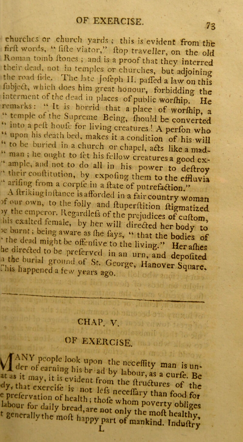 73 churches or church yards ; this is evident from the tirft words, *• litte viator,” flop traveller, on the old Roman tomb Hones ; and is a proof that they interred their dead, not in temples or churches, but adioininir the road i.de The late Jofeph II. paffed a law on this lubject, which does him great honour, forbidding the interment of the dead in places of public worlhip. He remarks: “ It is horrid that a place of worlhip, a .. .‘7’'’'^ Supreme Being, Ihould be converted into a pell houfi,- for living creatures ! A perfon who ^ upon his death bed, makes it a condition of his-wiil ; to be buried in a church or chapel, afts like a mad- man , he ought to let his fellow creatures a good ex- ” ample, ainl not to do all in his power to deftroy .heirconftitution, by cxpofing them to the effluvia arifiug from a corple in a ftate of putrefaaion.” A flTikiiig inllance is afforded in a fair country woman ^f our own, to the folly and ftuperftition ftigmathed ly the emperor. Regardlefs of the prejudices of cutlom le '^'*1 'lireaed her body to’ mhri I^^‘'’ru''“ ‘hat the bodies of he direaed^!^be f Her alhes fiKnk ^1 ^ pj-eferved man urn, and depofited 0 the burial ground of .St, George, Hanover Sq,.are . Ins happened a few years ago, ^ * CHAP. V. OF EXERCISE. 1 /TANY people look upon the necemi-,, • VI der of earning his bLd hv l!k ^