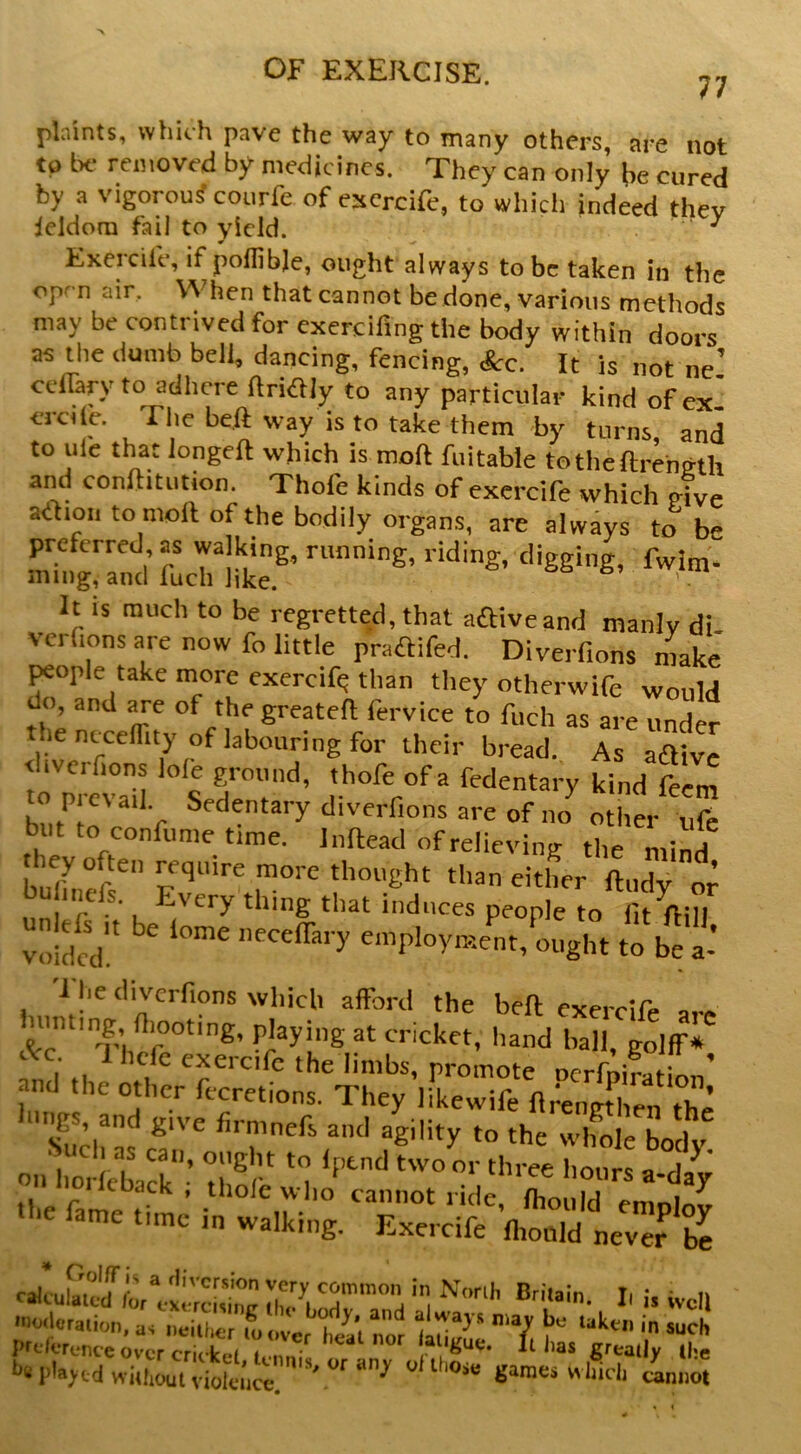 77 pbints, whith pave the way to many others, are not ta Ik- removed by medicines. They can only (,e cured by a vigorou? courfe of escrcife, to which indeed thev ieldora fail to yield. ^ Exercife, if pollibje, ought always to be taken in the open air. When that cannot be done, various methods may be contrived for exercifing the body within doors as the dumb bell, dancing, fencing, Sec. It is not ne’ celTaryto adhere ftriaiy to any particular kind of ex’ erdle. The beft way is to takVthem ^by turns/and to ule that longeft which is moft fuitable totheftrength and conftitution. Thofe kinds of exercife which give adioii to moll of the bodily organs, are always to be preferred as walking, running, riding, digging, fwim- ming, and fuch like. &. . *■ It IS much to be regretted, that affiveand manly di vcrfions are now fo little praflifed. Diverfions nW ^ople take more exercife than they otherwife would do, and are of the greateft fervice to fuch as are under thentceflity of labouring for their bread. As aaive l.vcrfions lole ground, thofe of a fedentary kind fem topicvail Sedentary diverfions are of im other nfe but to confiime time. Inftead of relieving the mind they often require more thought than either ftudy or bu inefs. Every thing that induces people to fit fti^ Si I he diverfions which afford the belt exercife are ninting fliooting, playing at cricket, hand ball, golff* *c. 1 hefe exercife the limbs, promote Dcrfnir..f: ’ and the other fccretions. They irkewife ftreninhen the lu>|s and gi,-e firmnefs and ajlity to the wifole body oiHioi icbark“- hI® “ a-day icDack , thole wlio cannot ride fhonld ^ ■e fame time in walking. Exercife ’lilt ney^r I' » well <»«l»ralion, as „eill,er i ever ta'l nor Y ^ prdorcTice over cricket k-miTy fr - n greatly the he played without violence ^ games which cannot